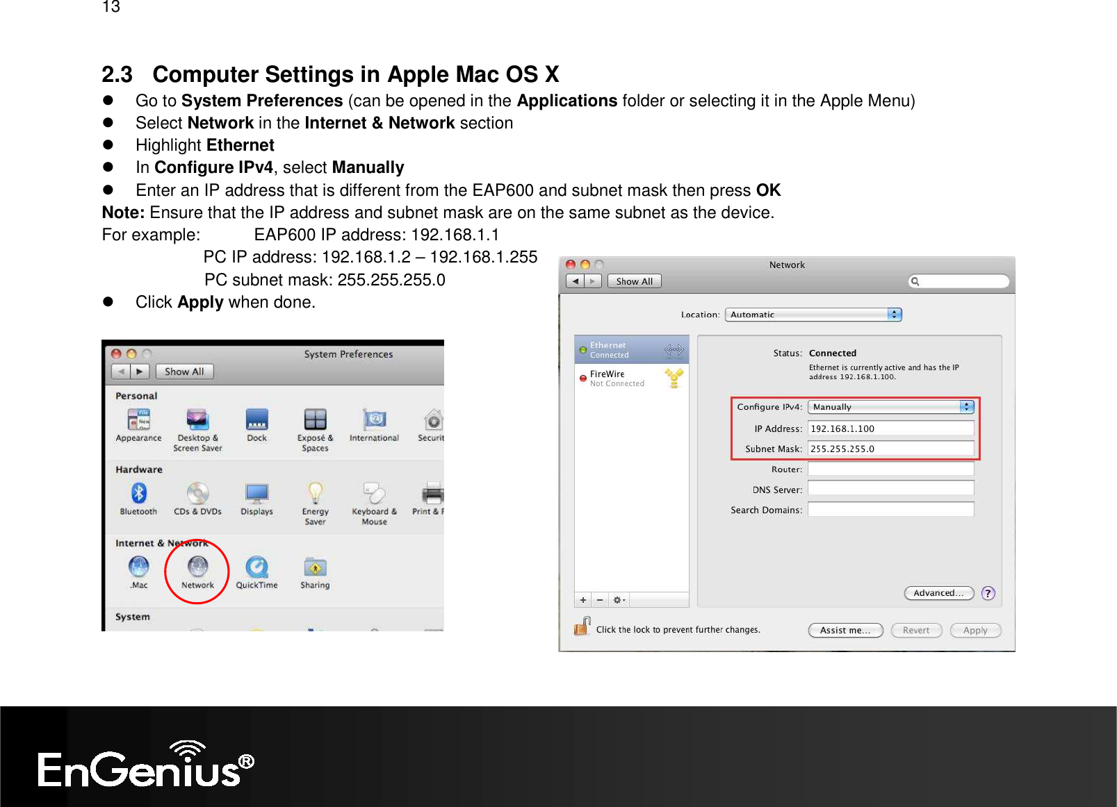 13  2.3  Computer Settings in Apple Mac OS X   Go to System Preferences (can be opened in the Applications folder or selecting it in the Apple Menu)   Select Network in the Internet &amp; Network section   Highlight Ethernet   In Configure IPv4, select Manually   Enter an IP address that is different from the EAP600 and subnet mask then press OK Note: Ensure that the IP address and subnet mask are on the same subnet as the device.   For example:   EAP600 IP address: 192.168.1.1 PC IP address: 192.168.1.2 – 192.168.1.255   PC subnet mask: 255.255.255.0   Click Apply when done.   