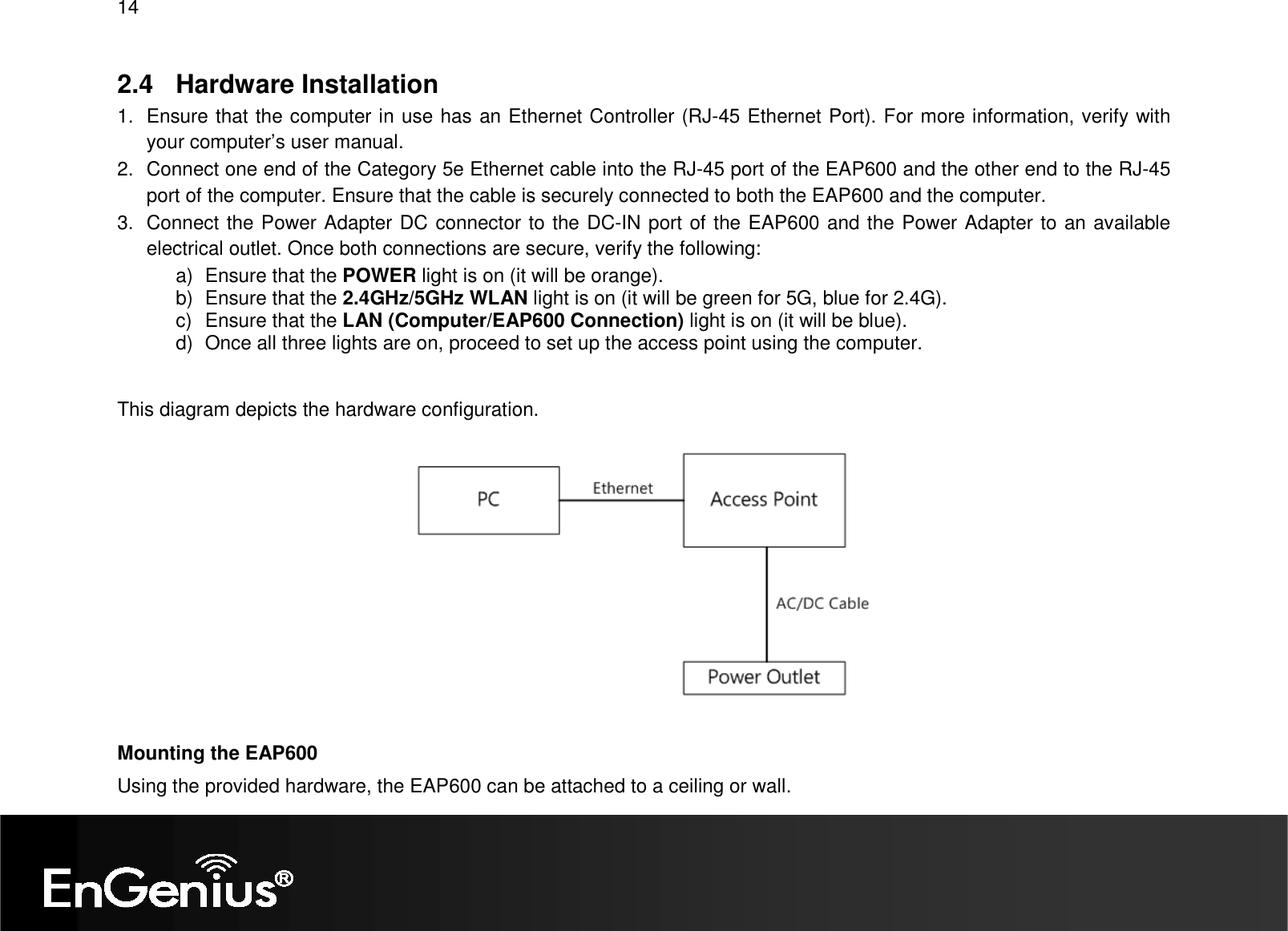 14  2.4  Hardware Installation 1.  Ensure that the computer in use has an Ethernet Controller (RJ-45 Ethernet Port). For more information, verify with your computer’s user manual. 2.  Connect one end of the Category 5e Ethernet cable into the RJ-45 port of the EAP600 and the other end to the RJ-45 port of the computer. Ensure that the cable is securely connected to both the EAP600 and the computer. 3.  Connect the Power Adapter DC connector to the DC-IN port of the EAP600 and the Power Adapter to an available electrical outlet. Once both connections are secure, verify the following: a)  Ensure that the POWER light is on (it will be orange). b)  Ensure that the 2.4GHz/5GHz WLAN light is on (it will be green for 5G, blue for 2.4G). c)  Ensure that the LAN (Computer/EAP600 Connection) light is on (it will be blue). d)  Once all three lights are on, proceed to set up the access point using the computer.  This diagram depicts the hardware configuration.    Mounting the EAP600 Using the provided hardware, the EAP600 can be attached to a ceiling or wall.  