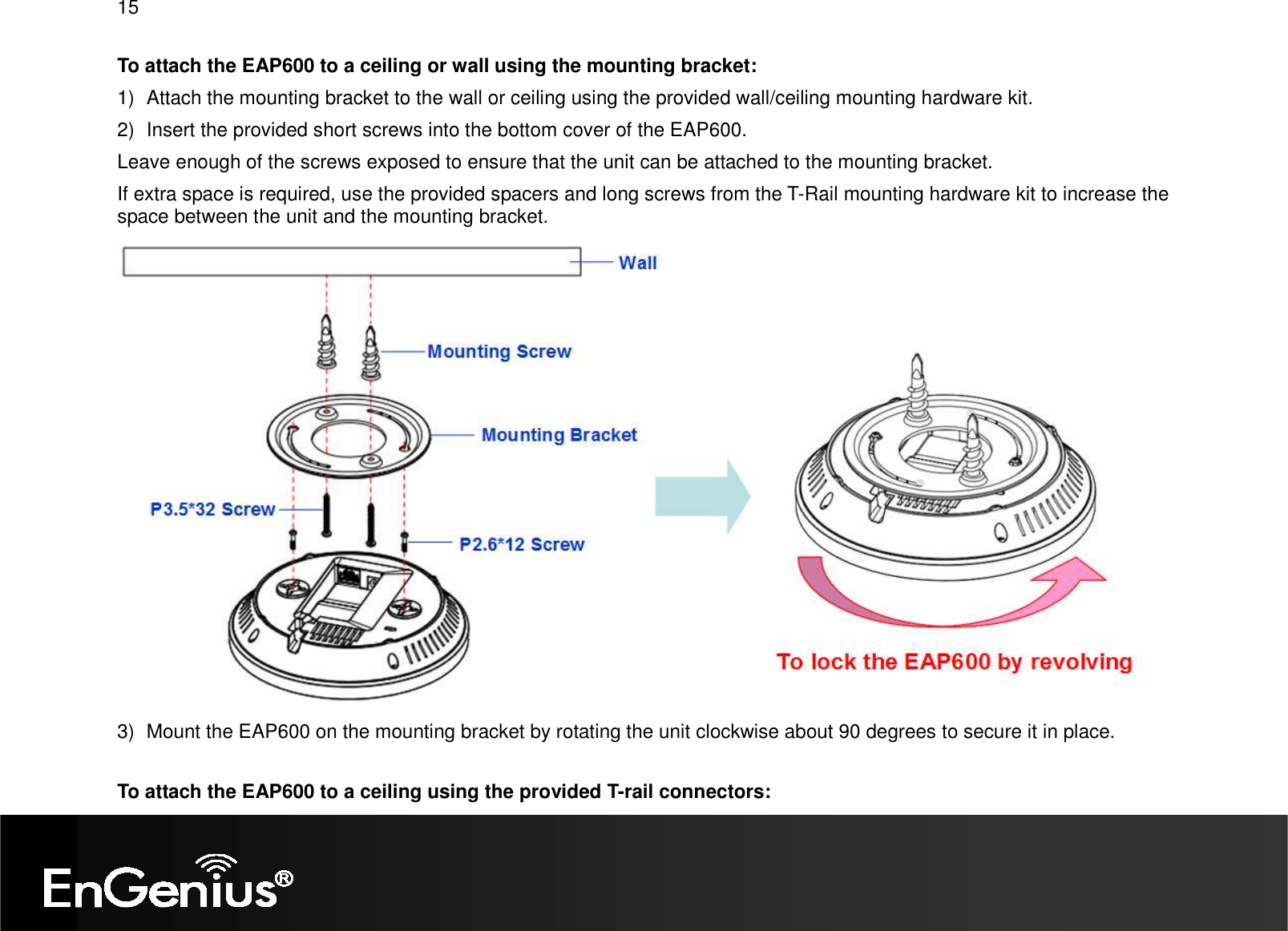 15  To attach the EAP600 to a ceiling or wall using the mounting bracket: 1)  Attach the mounting bracket to the wall or ceiling using the provided wall/ceiling mounting hardware kit. 2)  Insert the provided short screws into the bottom cover of the EAP600.  Leave enough of the screws exposed to ensure that the unit can be attached to the mounting bracket. If extra space is required, use the provided spacers and long screws from the T-Rail mounting hardware kit to increase the space between the unit and the mounting bracket.  3)  Mount the EAP600 on the mounting bracket by rotating the unit clockwise about 90 degrees to secure it in place.  To attach the EAP600 to a ceiling using the provided T-rail connectors: 