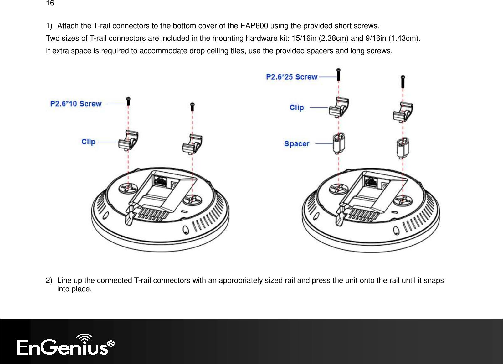 16  1)  Attach the T-rail connectors to the bottom cover of the EAP600 using the provided short screws. Two sizes of T-rail connectors are included in the mounting hardware kit: 15/16in (2.38cm) and 9/16in (1.43cm). If extra space is required to accommodate drop ceiling tiles, use the provided spacers and long screws.   2)  Line up the connected T-rail connectors with an appropriately sized rail and press the unit onto the rail until it snaps into place. 