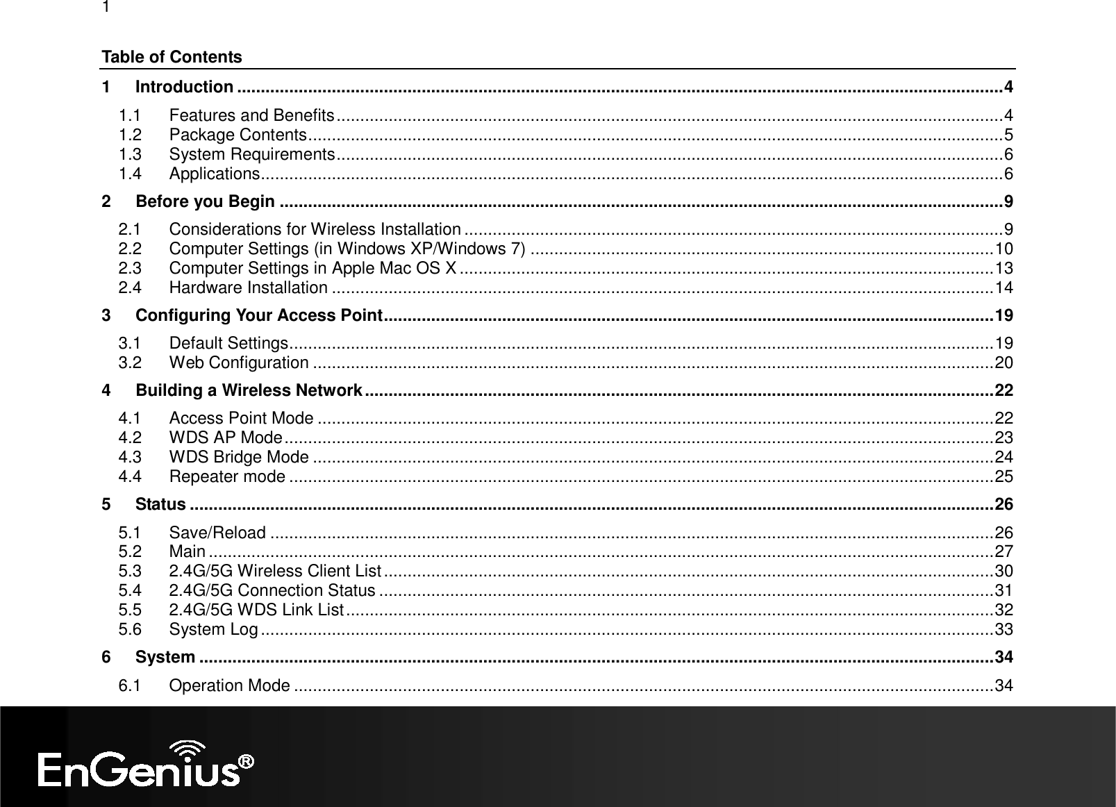 1  Table of Contents 1 Introduction ..................................................................................................................................................................4 1.1 Features and Benefits.............................................................................................................................................4 1.2 Package Contents...................................................................................................................................................5 1.3 System Requirements.............................................................................................................................................6 1.4 Applications.............................................................................................................................................................6 2 Before you Begin .........................................................................................................................................................9 2.1 Considerations for Wireless Installation ..................................................................................................................9 2.2 Computer Settings (in Windows XP/Windows 7) ..................................................................................................10 2.3 Computer Settings in Apple Mac OS X .................................................................................................................13 2.4 Hardware Installation ............................................................................................................................................14 3 Configuring Your Access Point.................................................................................................................................19 3.1 Default Settings.....................................................................................................................................................19 3.2 Web Configuration ................................................................................................................................................20 4 Building a Wireless Network.....................................................................................................................................22 4.1 Access Point Mode ...............................................................................................................................................22 4.2 WDS AP Mode......................................................................................................................................................23 4.3 WDS Bridge Mode ................................................................................................................................................24 4.4 Repeater mode .....................................................................................................................................................25 5 Status ..........................................................................................................................................................................26 5.1 Save/Reload .........................................................................................................................................................26 5.2 Main ......................................................................................................................................................................27 5.3 2.4G/5G Wireless Client List.................................................................................................................................30 5.4 2.4G/5G Connection Status ..................................................................................................................................31 5.5 2.4G/5G WDS Link List.........................................................................................................................................32 5.6 System Log...........................................................................................................................................................33 6 System ........................................................................................................................................................................34 6.1 Operation Mode ....................................................................................................................................................34 