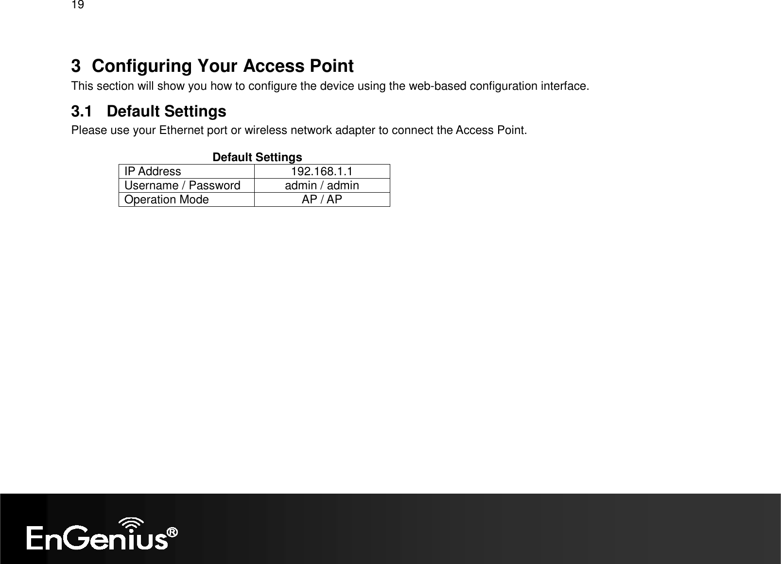 19  3  Configuring Your Access Point This section will show you how to configure the device using the web-based configuration interface. 3.1  Default Settings Please use your Ethernet port or wireless network adapter to connect the Access Point.                                             Default Settings IP Address  192.168.1.1 Username / Password  admin / admin Operation Mode  AP / AP     