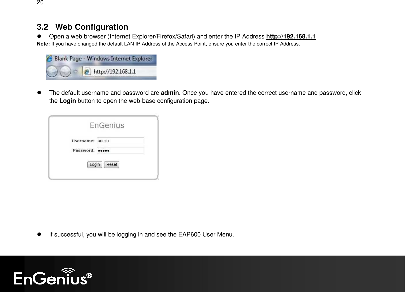 20  3.2  Web Configuration   Open a web browser (Internet Explorer/Firefox/Safari) and enter the IP Address http://192.168.1.1 Note: If you have changed the default LAN IP Address of the Access Point, ensure you enter the correct IP Address.      The default username and password are admin. Once you have entered the correct username and password, click the Login button to open the web-base configuration page.           If successful, you will be logging in and see the EAP600 User Menu. 