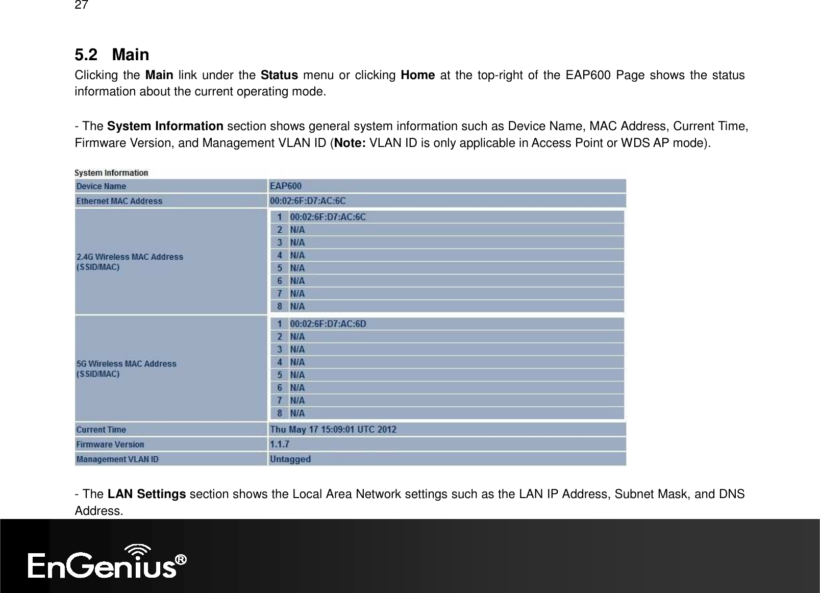 27  5.2  Main Clicking the Main link under the Status menu or clicking Home at the top-right of the EAP600 Page shows the status information about the current operating mode.     - The System Information section shows general system information such as Device Name, MAC Address, Current Time, Firmware Version, and Management VLAN ID (Note: VLAN ID is only applicable in Access Point or WDS AP mode).     - The LAN Settings section shows the Local Area Network settings such as the LAN IP Address, Subnet Mask, and DNS Address. 