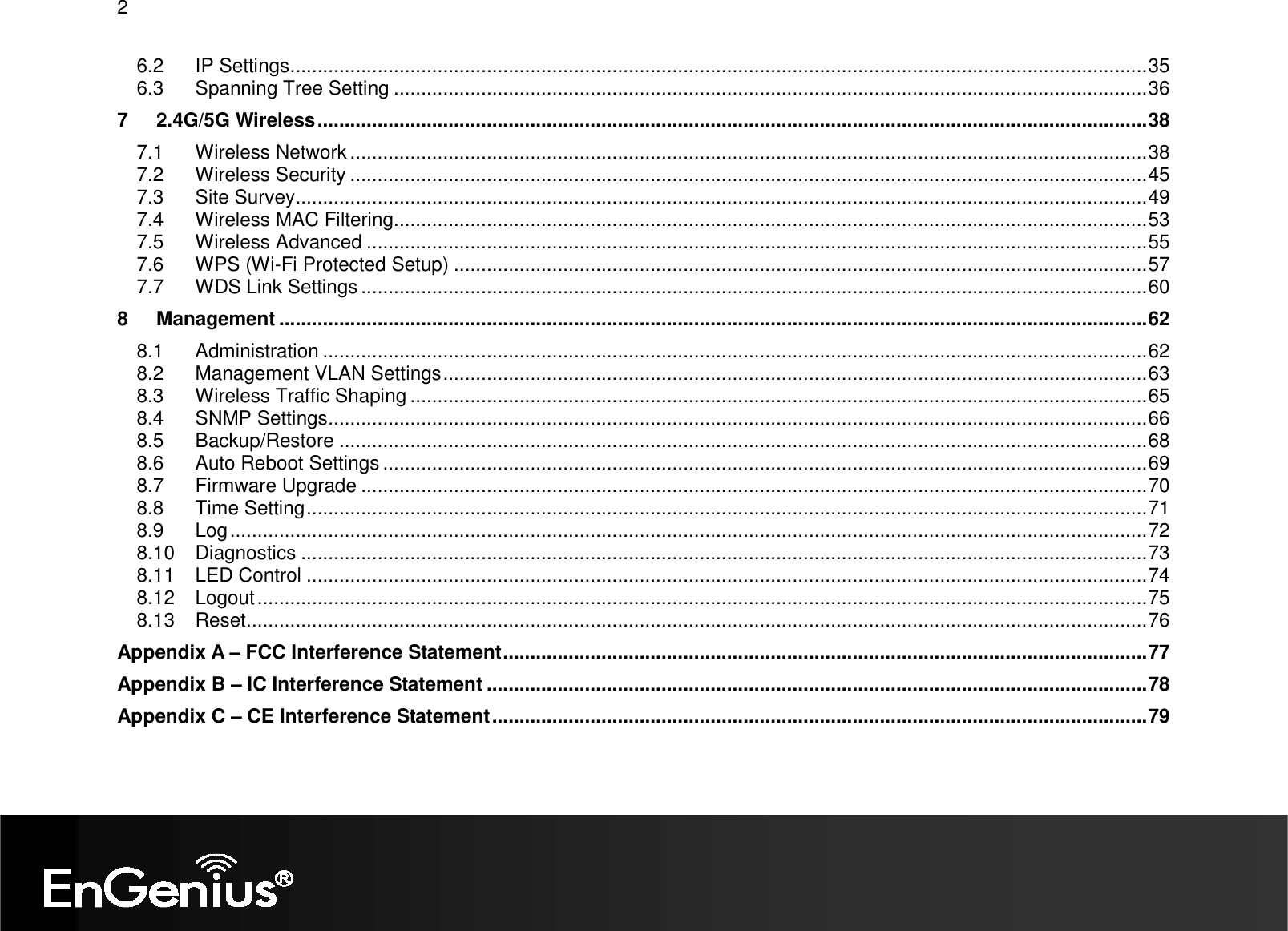 2  6.2 IP Settings.............................................................................................................................................................35 6.3 Spanning Tree Setting ..........................................................................................................................................36 7 2.4G/5G Wireless........................................................................................................................................................38 7.1 Wireless Network ..................................................................................................................................................38 7.2 Wireless Security ..................................................................................................................................................45 7.3 Site Survey............................................................................................................................................................49 7.4 Wireless MAC Filtering..........................................................................................................................................53 7.5 Wireless Advanced ...............................................................................................................................................55 7.6 WPS (Wi-Fi Protected Setup) ...............................................................................................................................57 7.7 WDS Link Settings................................................................................................................................................60 8 Management ...............................................................................................................................................................62 8.1 Administration .......................................................................................................................................................62 8.2 Management VLAN Settings.................................................................................................................................63 8.3 Wireless Traffic Shaping .......................................................................................................................................65 8.4 SNMP Settings......................................................................................................................................................66 8.5 Backup/Restore ....................................................................................................................................................68 8.6 Auto Reboot Settings ............................................................................................................................................69 8.7 Firmware Upgrade ................................................................................................................................................70 8.8 Time Setting..........................................................................................................................................................71 8.9 Log........................................................................................................................................................................72 8.10 Diagnostics ...........................................................................................................................................................73 8.11 LED Control ..........................................................................................................................................................74 8.12 Logout...................................................................................................................................................................75 8.13 Reset.....................................................................................................................................................................76 Appendix A – FCC Interference Statement......................................................................................................................77 Appendix B – IC Interference Statement .........................................................................................................................78 Appendix C – CE Interference Statement........................................................................................................................79  