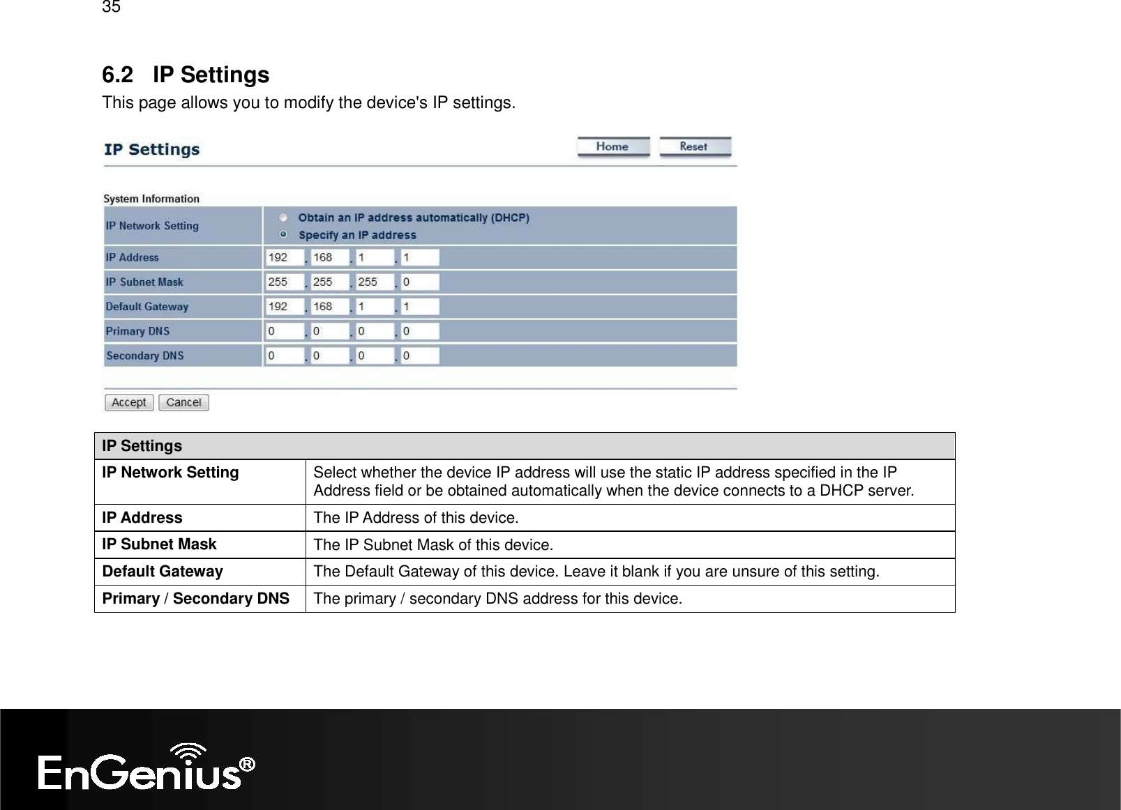 35  6.2  IP Settings This page allows you to modify the device&apos;s IP settings.    IP Settings IP Network Setting  Select whether the device IP address will use the static IP address specified in the IP Address field or be obtained automatically when the device connects to a DHCP server. IP Address  The IP Address of this device. IP Subnet Mask  The IP Subnet Mask of this device. Default Gateway  The Default Gateway of this device. Leave it blank if you are unsure of this setting. Primary / Secondary DNS  The primary / secondary DNS address for this device.  