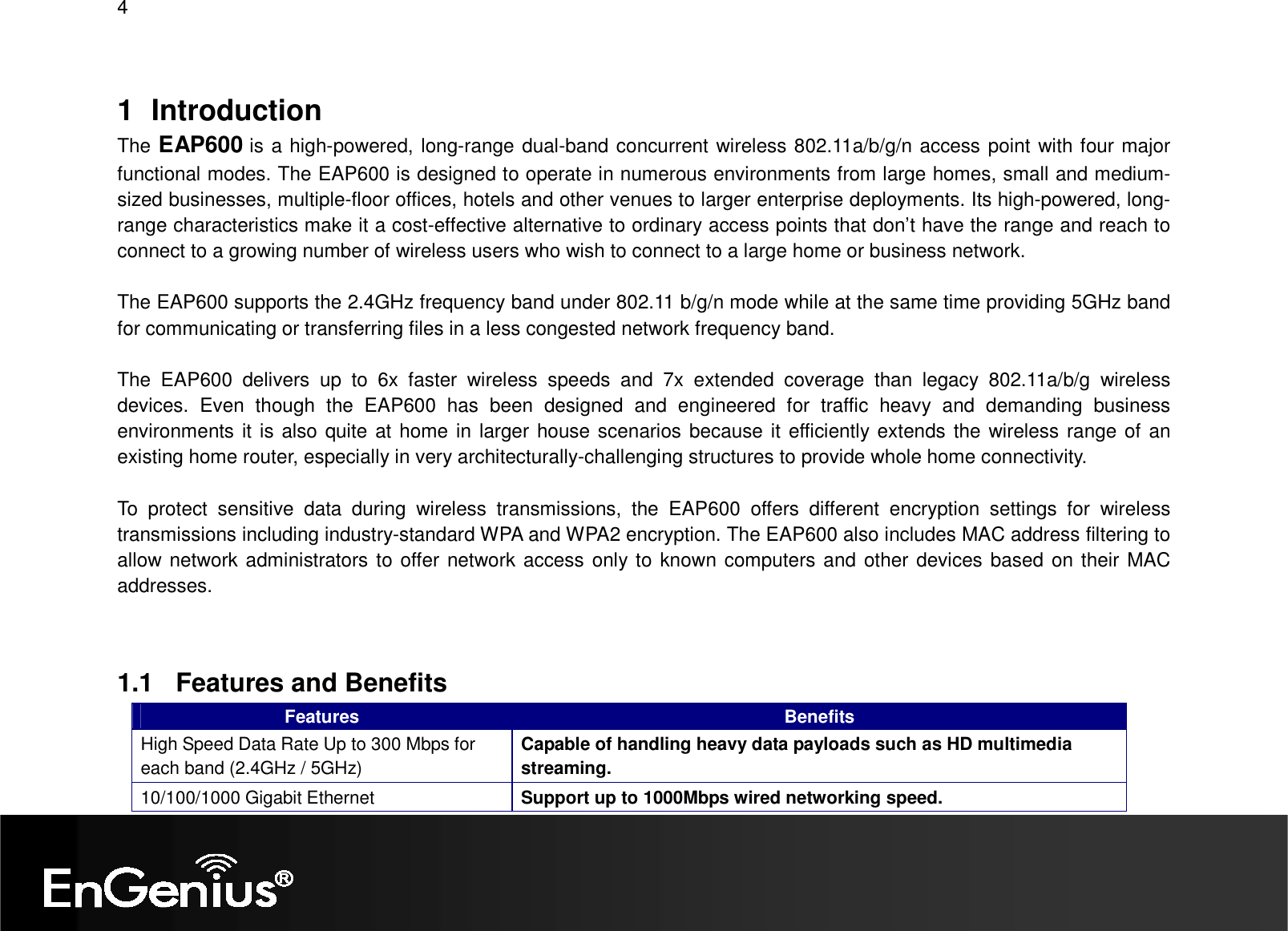 4  1  Introduction The EAP600 is a high-powered, long-range dual-band concurrent wireless 802.11a/b/g/n access point with four major functional modes. The EAP600 is designed to operate in numerous environments from large homes, small and medium-sized businesses, multiple-floor offices, hotels and other venues to larger enterprise deployments. Its high-powered, long-range characteristics make it a cost-effective alternative to ordinary access points that don’t have the range and reach to connect to a growing number of wireless users who wish to connect to a large home or business network.  The EAP600 supports the 2.4GHz frequency band under 802.11 b/g/n mode while at the same time providing 5GHz band for communicating or transferring files in a less congested network frequency band.  The  EAP600  delivers  up  to  6x  faster  wireless  speeds  and  7x  extended  coverage  than  legacy  802.11a/b/g  wireless devices.  Even  though  the  EAP600  has  been  designed  and  engineered  for  traffic  heavy  and  demanding  business environments it is also quite at home in larger house scenarios because it efficiently extends the wireless range of an existing home router, especially in very architecturally-challenging structures to provide whole home connectivity.  To  protect  sensitive  data  during  wireless  transmissions,  the  EAP600  offers  different  encryption  settings  for  wireless transmissions including industry-standard WPA and WPA2 encryption. The EAP600 also includes MAC address filtering to allow network administrators to offer network access only to known computers and other devices based on their MAC addresses.   1.1  Features and Benefits Features  Benefits High Speed Data Rate Up to 300 Mbps for each band (2.4GHz / 5GHz) Capable of handling heavy data payloads such as HD multimedia streaming. 10/100/1000 Gigabit Ethernet  Support up to 1000Mbps wired networking speed. 