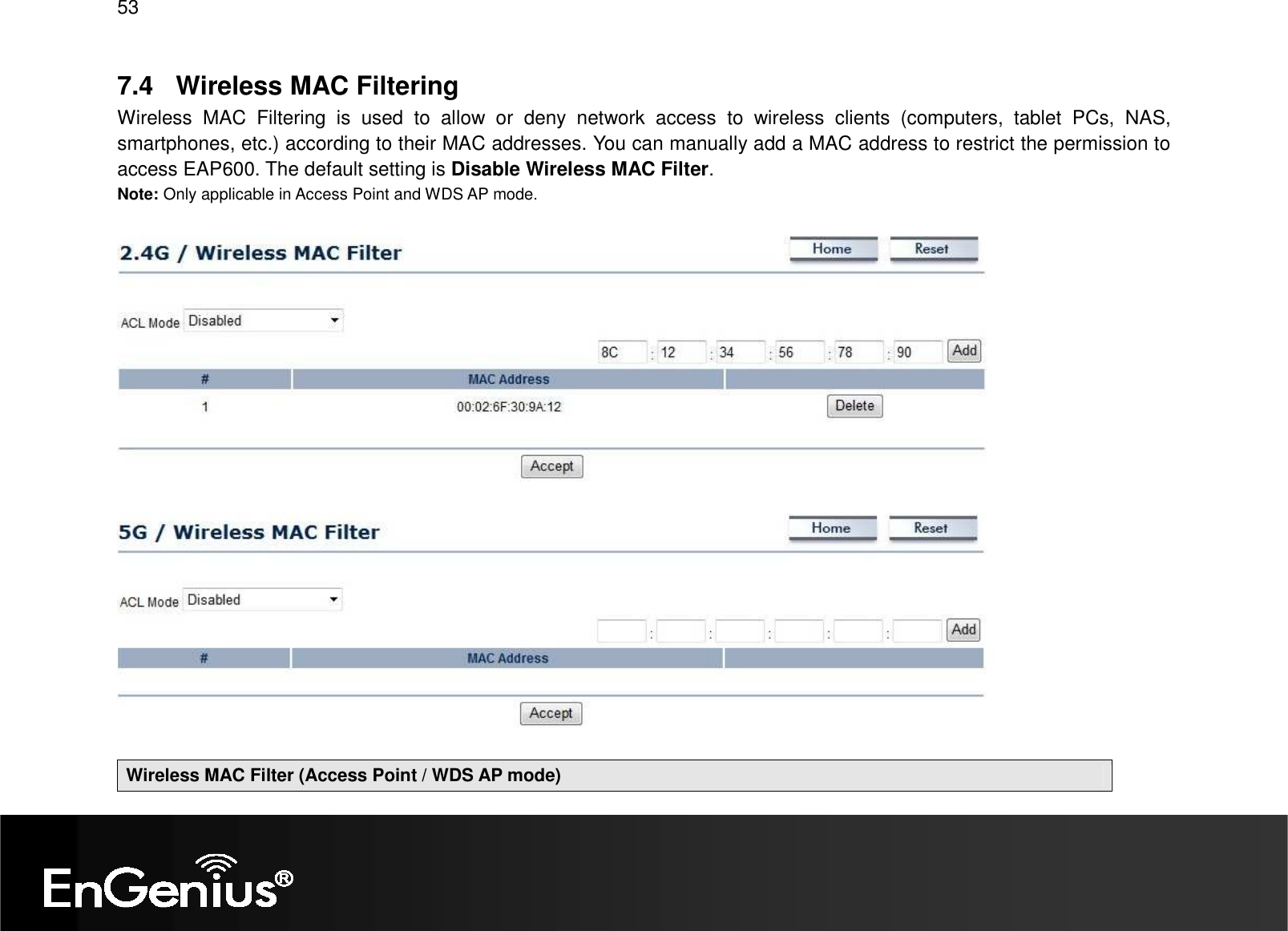 53  7.4  Wireless MAC Filtering Wireless  MAC  Filtering  is  used  to  allow  or  deny  network  access  to  wireless  clients  (computers,  tablet  PCs,  NAS, smartphones, etc.) according to their MAC addresses. You can manually add a MAC address to restrict the permission to access EAP600. The default setting is Disable Wireless MAC Filter. Note: Only applicable in Access Point and WDS AP mode.      Wireless MAC Filter (Access Point / WDS AP mode) 