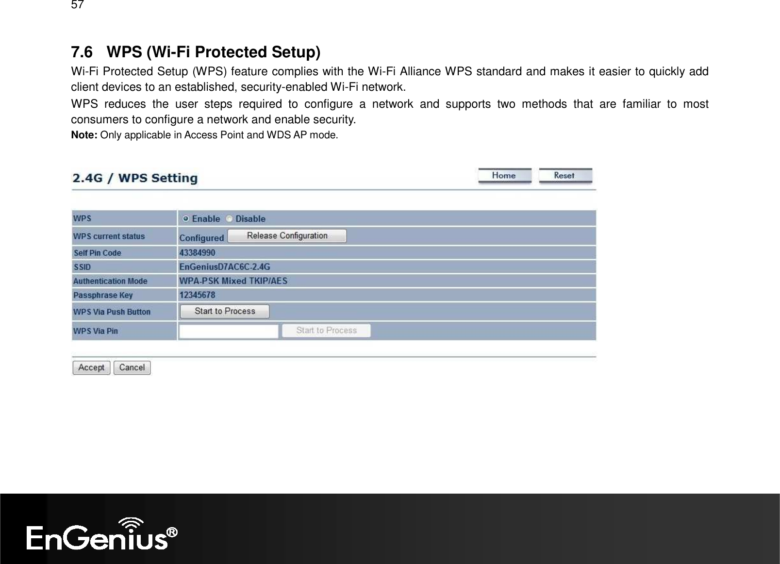 57  7.6  WPS (Wi-Fi Protected Setup) Wi-Fi Protected Setup (WPS) feature complies with the Wi-Fi Alliance WPS standard and makes it easier to quickly add client devices to an established, security-enabled Wi-Fi network.  WPS  reduces  the  user  steps  required  to  configure  a  network  and  supports  two  methods  that  are  familiar  to  most consumers to configure a network and enable security. Note: Only applicable in Access Point and WDS AP mode.     