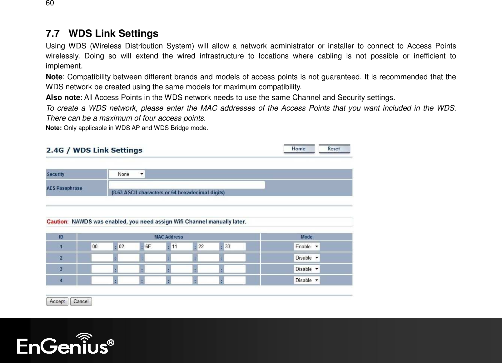 60  7.7  WDS Link Settings Using WDS  (Wireless  Distribution  System)  will  allow  a  network  administrator  or  installer  to  connect  to  Access  Points wirelessly.  Doing  so  will  extend  the  wired  infrastructure  to  locations  where  cabling  is  not  possible  or  inefficient  to implement. Note: Compatibility between different brands and models of access points is not guaranteed. It is recommended that the WDS network be created using the same models for maximum compatibility. Also note: All Access Points in the WDS network needs to use the same Channel and Security settings. To create a WDS network, please enter the MAC addresses of the Access Points that you want included in the WDS. There can be a maximum of four access points. Note: Only applicable in WDS AP and WDS Bridge mode.    