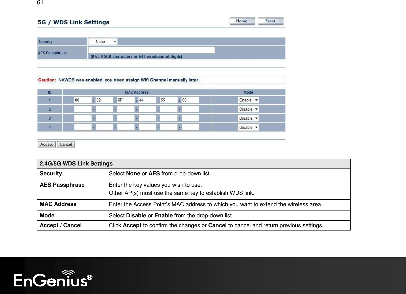 61    2.4G/5G WDS Link Settings Security  Select None or AES from drop-down list. AES Passphrase  Enter the key values you wish to use.  Other AP(s) must use the same key to establish WDS link. MAC Address  Enter the Access Point’s MAC address to which you want to extend the wireless area. Mode  Select Disable or Enable from the drop-down list. Accept / Cancel  Click Accept to confirm the changes or Cancel to cancel and return previous settings.  