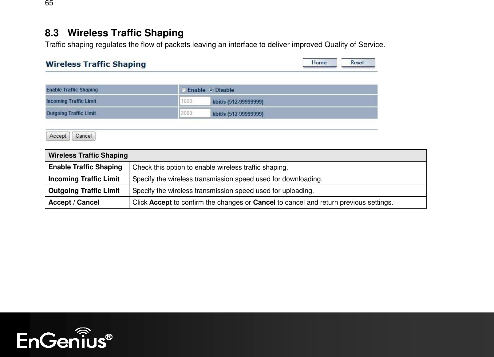 65  8.3  Wireless Traffic Shaping Traffic shaping regulates the flow of packets leaving an interface to deliver improved Quality of Service.    Wireless Traffic Shaping Enable Traffic Shaping  Check this option to enable wireless traffic shaping. Incoming Traffic Limit  Specify the wireless transmission speed used for downloading. Outgoing Traffic Limit  Specify the wireless transmission speed used for uploading. Accept / Cancel  Click Accept to confirm the changes or Cancel to cancel and return previous settings.    