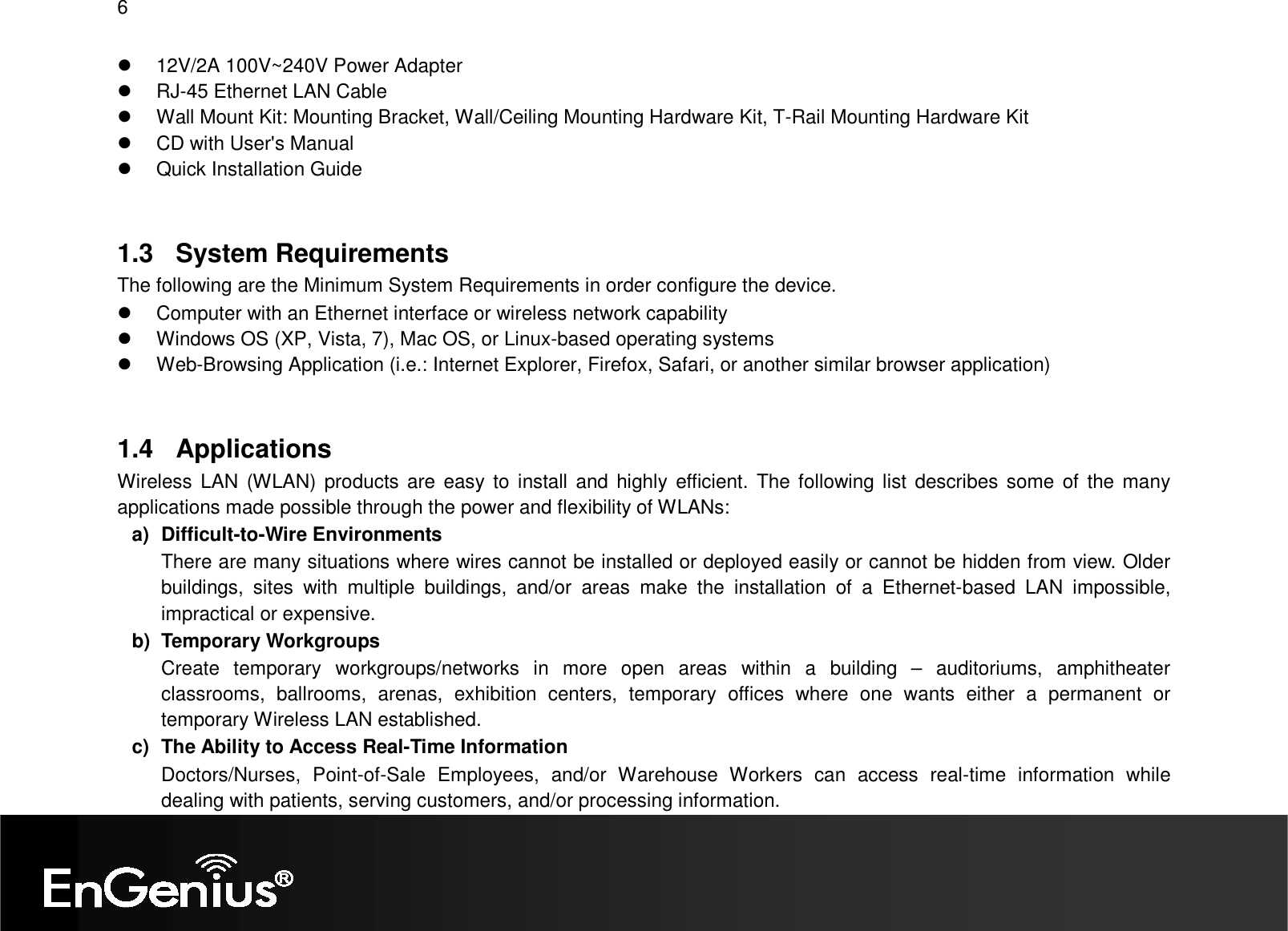 6    12V/2A 100V~240V Power Adapter   RJ-45 Ethernet LAN Cable   Wall Mount Kit: Mounting Bracket, Wall/Ceiling Mounting Hardware Kit, T-Rail Mounting Hardware Kit   CD with User&apos;s Manual    Quick Installation Guide  1.3  System Requirements The following are the Minimum System Requirements in order configure the device.   Computer with an Ethernet interface or wireless network capability   Windows OS (XP, Vista, 7), Mac OS, or Linux-based operating systems   Web-Browsing Application (i.e.: Internet Explorer, Firefox, Safari, or another similar browser application)  1.4  Applications Wireless  LAN (WLAN) products are easy to install  and  highly  efficient. The following list describes some of the many applications made possible through the power and flexibility of WLANs: a)  Difficult-to-Wire Environments There are many situations where wires cannot be installed or deployed easily or cannot be hidden from view. Older buildings,  sites  with  multiple  buildings,  and/or  areas  make  the  installation  of  a  Ethernet-based  LAN  impossible, impractical or expensive. b)  Temporary Workgroups Create  temporary  workgroups/networks  in  more  open  areas  within  a  building  –  auditoriums,  amphitheater classrooms,  ballrooms,  arenas,  exhibition  centers,  temporary  offices  where  one  wants  either  a  permanent  or temporary Wireless LAN established. c)  The Ability to Access Real-Time Information Doctors/Nurses,  Point-of-Sale  Employees,  and/or  Warehouse  Workers  can  access  real-time  information  while dealing with patients, serving customers, and/or processing information. 