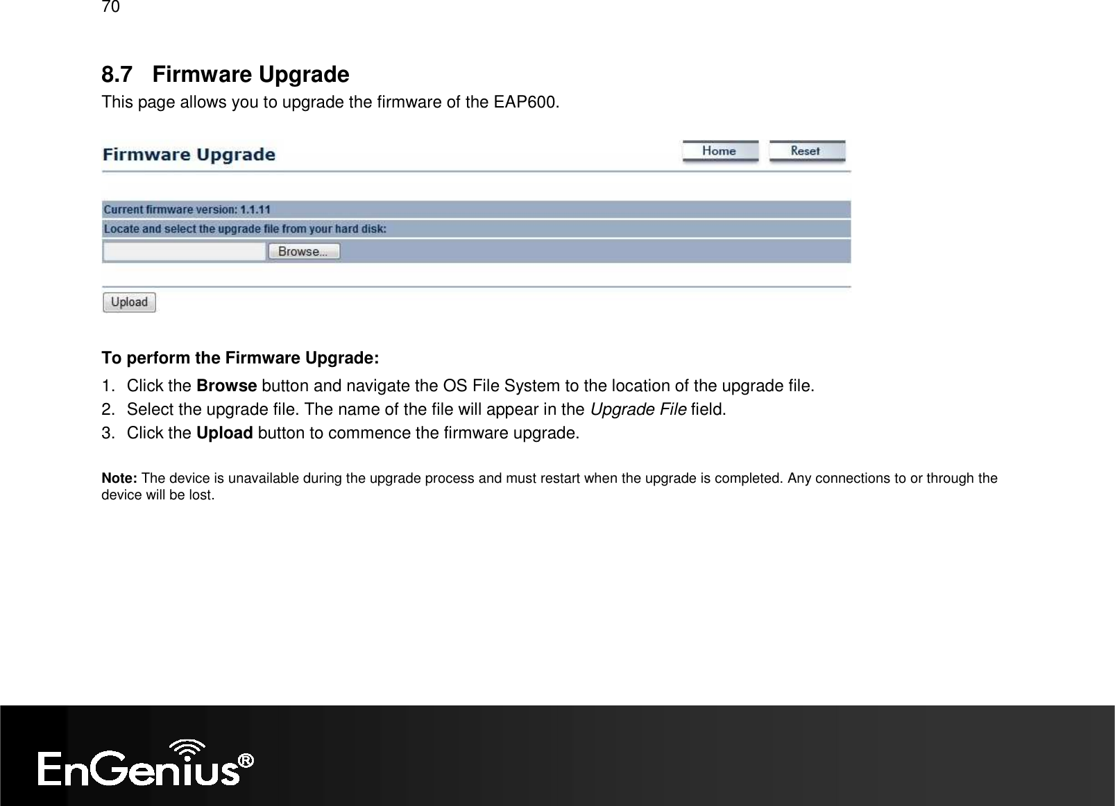 70  8.7  Firmware Upgrade This page allows you to upgrade the firmware of the EAP600.    To perform the Firmware Upgrade: 1.  Click the Browse button and navigate the OS File System to the location of the upgrade file. 2.  Select the upgrade file. The name of the file will appear in the Upgrade File field. 3.  Click the Upload button to commence the firmware upgrade.  Note: The device is unavailable during the upgrade process and must restart when the upgrade is completed. Any connections to or through the device will be lost.   