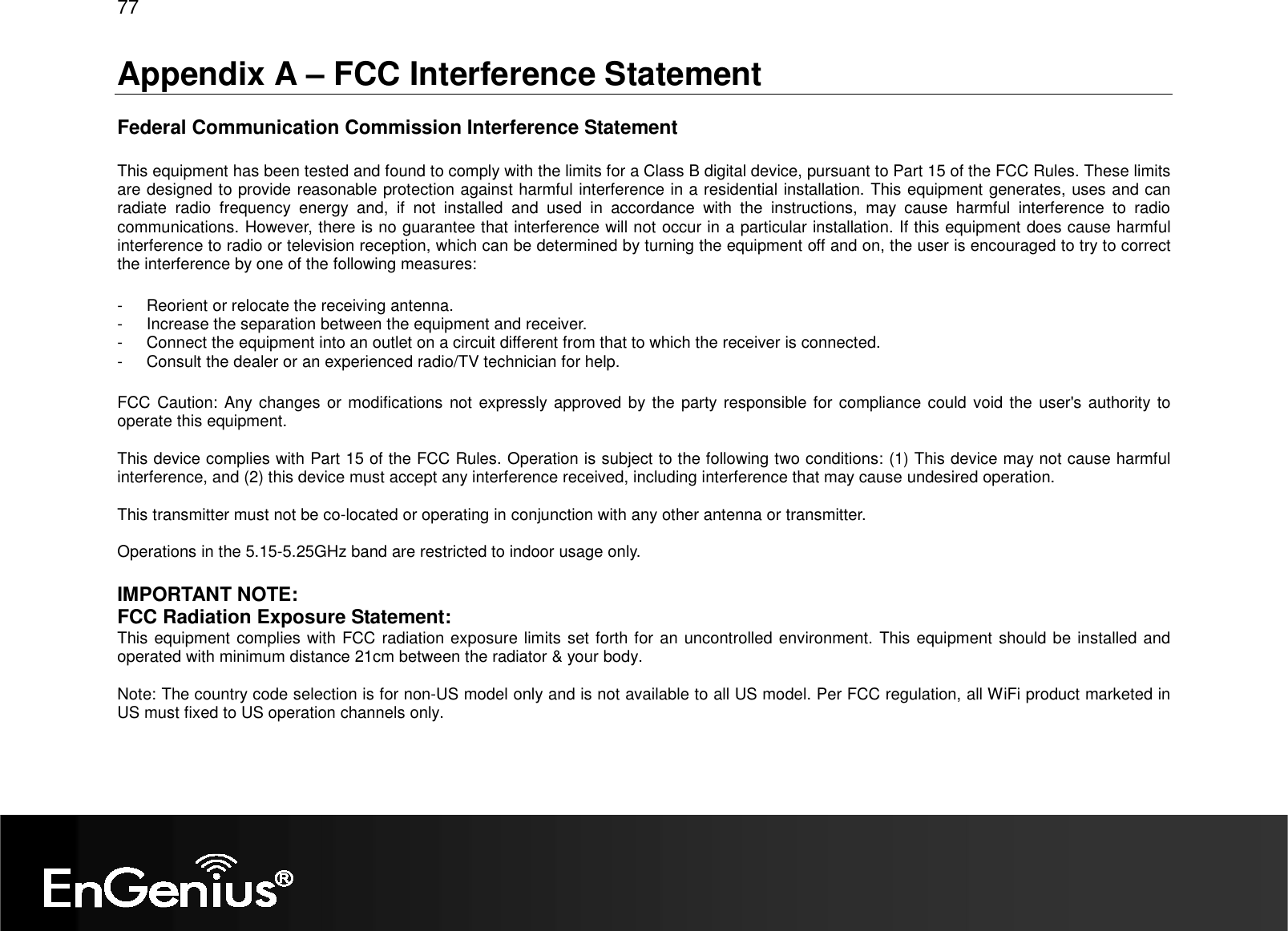 77  Appendix A – FCC Interference Statement  Federal Communication Commission Interference Statement  This equipment has been tested and found to comply with the limits for a Class B digital device, pursuant to Part 15 of the FCC Rules. These limits are designed to provide reasonable protection against harmful interference in a residential installation. This equipment generates, uses and can radiate  radio  frequency  energy  and,  if  not  installed  and  used  in  accordance  with  the  instructions,  may  cause  harmful  interference  to  radio communications. However, there is no guarantee that interference will not occur in a particular installation. If this equipment does cause harmful interference to radio or television reception, which can be determined by turning the equipment off and on, the user is encouraged to try to correct the interference by one of the following measures:  -  Reorient or relocate the receiving antenna. -  Increase the separation between the equipment and receiver. -  Connect the equipment into an outlet on a circuit different from that to which the receiver is connected. -  Consult the dealer or an experienced radio/TV technician for help.  FCC Caution: Any changes or modifications not expressly approved by the party responsible for compliance could  void the  user&apos;s  authority to operate this equipment.  This device complies with Part 15 of the FCC Rules. Operation is subject to the following two conditions: (1) This device may not cause harmful interference, and (2) this device must accept any interference received, including interference that may cause undesired operation.  This transmitter must not be co-located or operating in conjunction with any other antenna or transmitter.  Operations in the 5.15-5.25GHz band are restricted to indoor usage only.  IMPORTANT NOTE: FCC Radiation Exposure Statement: This equipment complies with FCC radiation exposure limits set forth for an uncontrolled environment. This equipment should be installed and operated with minimum distance 21cm between the radiator &amp; your body.  Note: The country code selection is for non-US model only and is not available to all US model. Per FCC regulation, all WiFi product marketed in US must fixed to US operation channels only. 