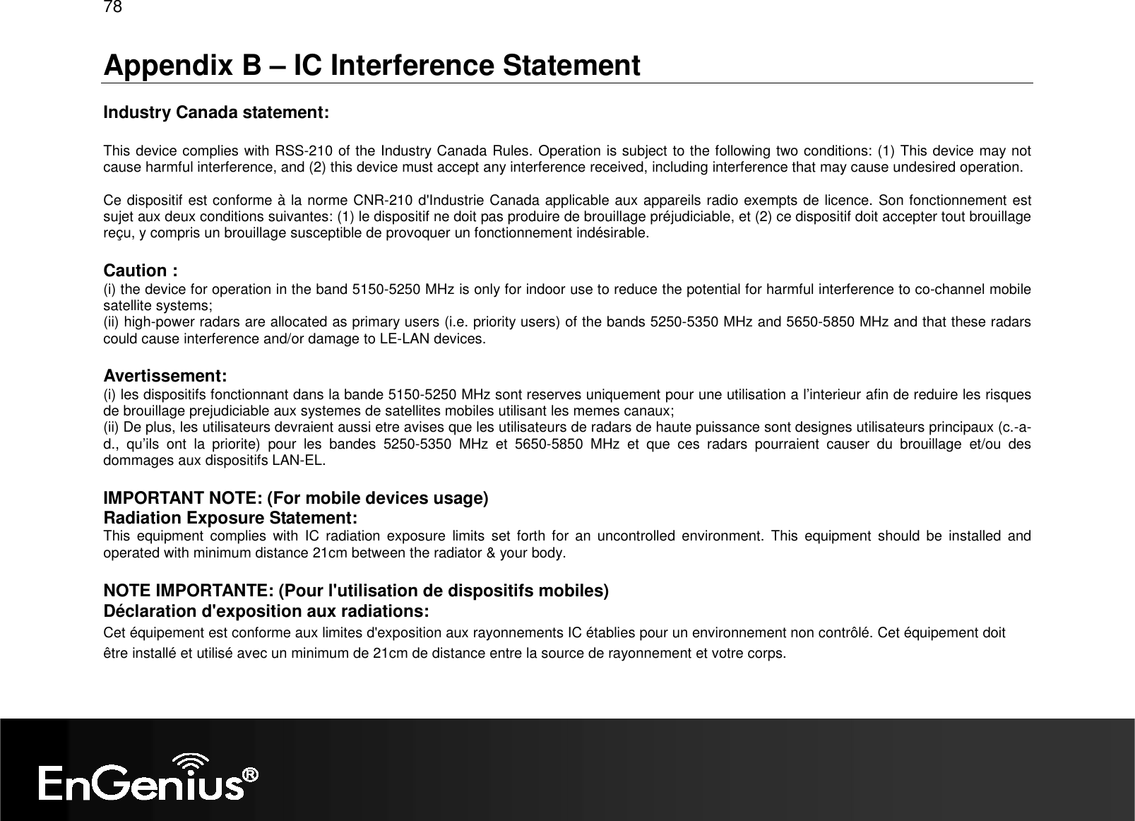 78  Appendix B – IC Interference Statement  Industry Canada statement:  This device complies with RSS-210 of the Industry Canada Rules. Operation is subject to the following two conditions: (1) This device may not cause harmful interference, and (2) this device must accept any interference received, including interference that may cause undesired operation.  Ce dispositif est conforme à la norme CNR-210 d&apos;Industrie Canada applicable aux appareils radio exempts de licence. Son fonctionnement est sujet aux deux conditions suivantes: (1) le dispositif ne doit pas produire de brouillage préjudiciable, et (2) ce dispositif doit accepter tout brouillage reçu, y compris un brouillage susceptible de provoquer un fonctionnement indésirable.   Caution : (i) the device for operation in the band 5150-5250 MHz is only for indoor use to reduce the potential for harmful interference to co-channel mobile satellite systems; (ii) high-power radars are allocated as primary users (i.e. priority users) of the bands 5250-5350 MHz and 5650-5850 MHz and that these radars could cause interference and/or damage to LE-LAN devices.  Avertissement: (i) les dispositifs fonctionnant dans la bande 5150-5250 MHz sont reserves uniquement pour une utilisation a l’interieur afin de reduire les risques de brouillage prejudiciable aux systemes de satellites mobiles utilisant les memes canaux; (ii) De plus, les utilisateurs devraient aussi etre avises que les utilisateurs de radars de haute puissance sont designes utilisateurs principaux (c.-a-d.,  qu’ils  ont  la  priorite)  pour  les  bandes  5250-5350  MHz  et  5650-5850  MHz  et  que  ces  radars  pourraient  causer  du  brouillage  et/ou  des dommages aux dispositifs LAN-EL.  IMPORTANT NOTE: (For mobile devices usage) Radiation Exposure Statement: This  equipment  complies  with  IC  radiation  exposure  limits  set  forth  for  an  uncontrolled  environment.  This  equipment  should  be  installed  and operated with minimum distance 21cm between the radiator &amp; your body. NOTE IMPORTANTE: (Pour l&apos;utilisation de dispositifs mobiles) Déclaration d&apos;exposition aux radiations: Cet équipement est conforme aux limites d&apos;exposition aux rayonnements IC établies pour un environnement non contrôlé. Cet équipement doit être installé et utilisé avec un minimum de 21cm de distance entre la source de rayonnement et votre corps.   