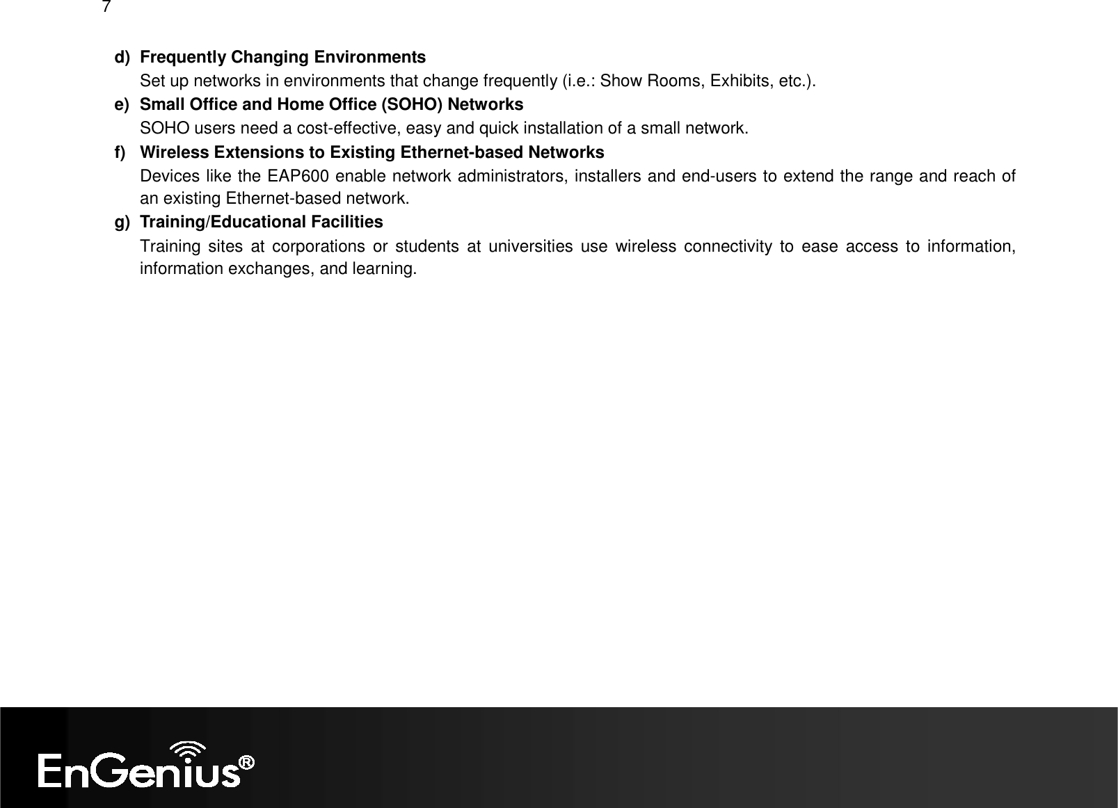 7  d)  Frequently Changing Environments Set up networks in environments that change frequently (i.e.: Show Rooms, Exhibits, etc.). e)  Small Office and Home Office (SOHO) Networks SOHO users need a cost-effective, easy and quick installation of a small network. f)  Wireless Extensions to Existing Ethernet-based Networks Devices like the EAP600 enable network administrators, installers and end-users to extend the range and reach of an existing Ethernet-based network. g)  Training/Educational Facilities Training sites  at  corporations or  students  at  universities  use  wireless connectivity to  ease  access to  information, information exchanges, and learning.  