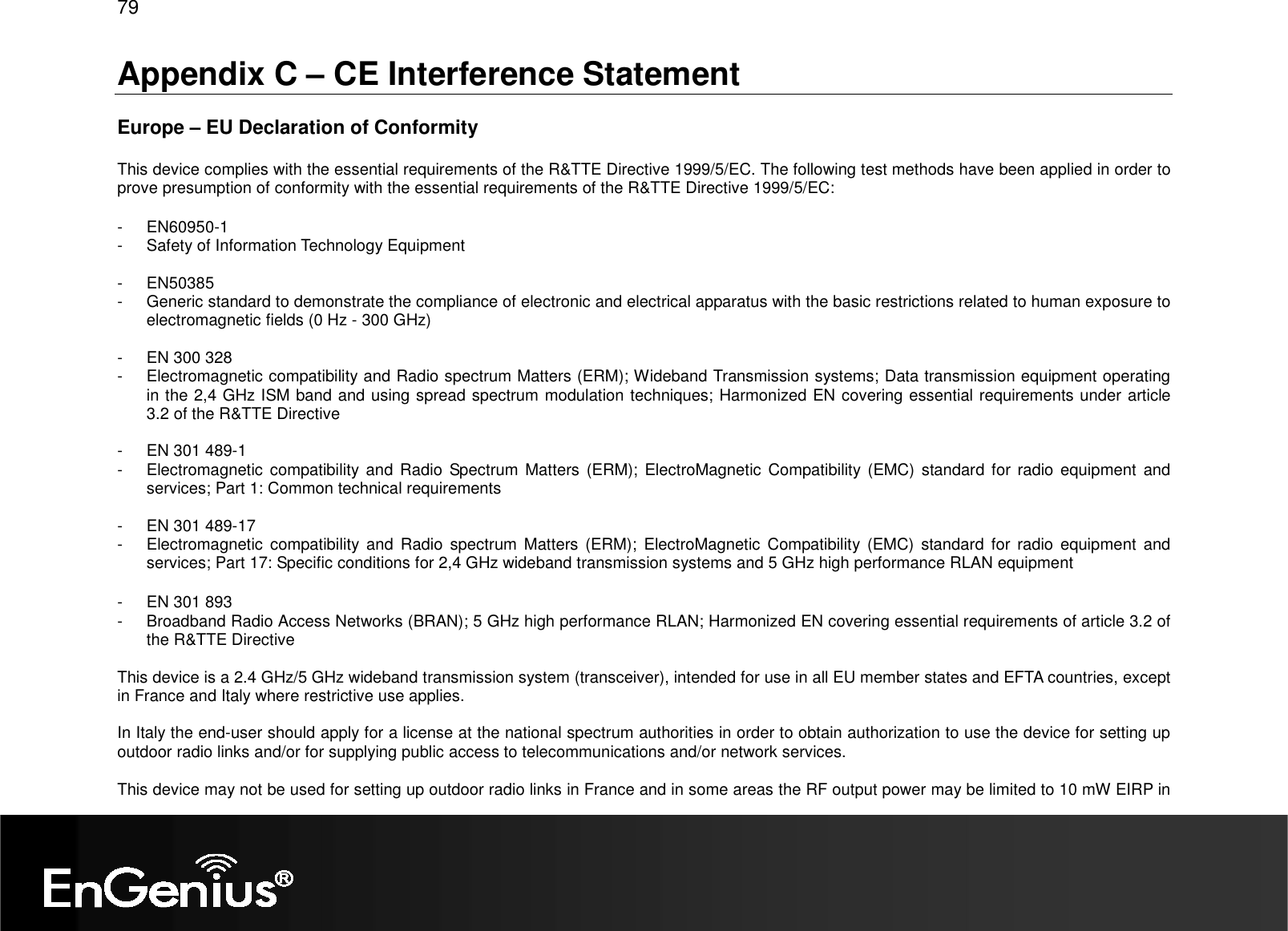 79  Appendix C – CE Interference Statement  Europe – EU Declaration of Conformity  This device complies with the essential requirements of the R&amp;TTE Directive 1999/5/EC. The following test methods have been applied in order to prove presumption of conformity with the essential requirements of the R&amp;TTE Directive 1999/5/EC:  -  EN60950-1 -  Safety of Information Technology Equipment  -  EN50385 -  Generic standard to demonstrate the compliance of electronic and electrical apparatus with the basic restrictions related to human exposure to electromagnetic fields (0 Hz - 300 GHz)  -  EN 300 328 -  Electromagnetic compatibility and Radio spectrum Matters (ERM); Wideband Transmission systems; Data transmission equipment operating in the 2,4 GHz ISM band and using spread spectrum modulation techniques; Harmonized EN covering essential requirements under article 3.2 of the R&amp;TTE Directive  -  EN 301 489-1 -  Electromagnetic  compatibility and  Radio Spectrum  Matters  (ERM); ElectroMagnetic Compatibility (EMC) standard  for radio  equipment  and services; Part 1: Common technical requirements  -  EN 301 489-17 -  Electromagnetic  compatibility and  Radio  spectrum  Matters  (ERM);  ElectroMagnetic  Compatibility  (EMC)  standard  for  radio  equipment  and services; Part 17: Specific conditions for 2,4 GHz wideband transmission systems and 5 GHz high performance RLAN equipment  -  EN 301 893  -  Broadband Radio Access Networks (BRAN); 5 GHz high performance RLAN; Harmonized EN covering essential requirements of article 3.2 of the R&amp;TTE Directive  This device is a 2.4 GHz/5 GHz wideband transmission system (transceiver), intended for use in all EU member states and EFTA countries, except in France and Italy where restrictive use applies.  In Italy the end-user should apply for a license at the national spectrum authorities in order to obtain authorization to use the device for setting up outdoor radio links and/or for supplying public access to telecommunications and/or network services.  This device may not be used for setting up outdoor radio links in France and in some areas the RF output power may be limited to 10 mW EIRP in 