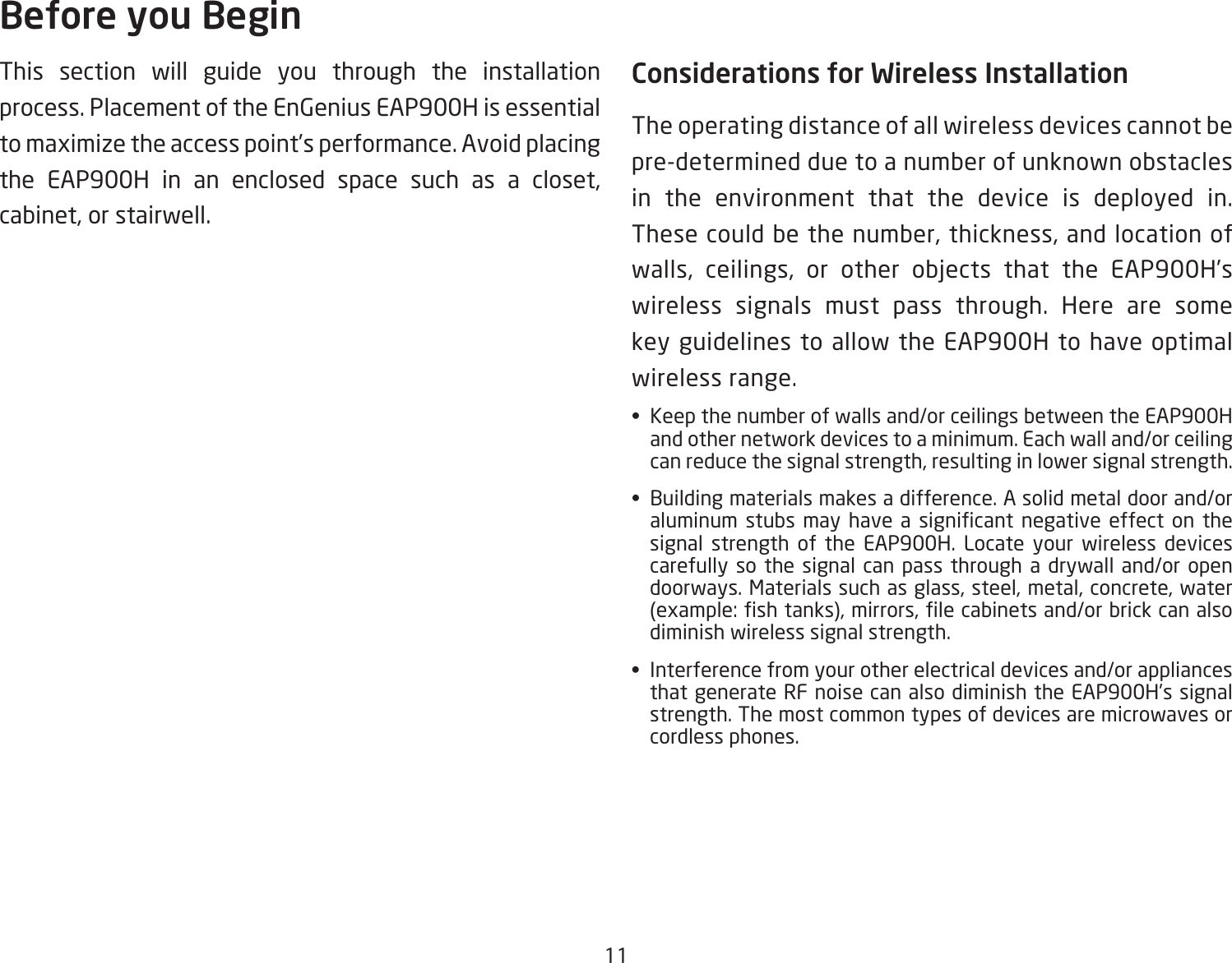 11This section will guide you through the installation process. Placement of the EnGenius EAP900H is essential to maximize the access point’s performance. Avoid placing the EAP900H in an enclosed space such as a closet, cabinet, or stairwell.Considerations for Wireless InstallationThe operating distance of all wireless devices cannot be pre-determined due to a number of unknown obstacles in the environment that the device is deployed in. These could be the number, thickness, and location of walls, ceilings, or other objects that the EAP900H’swireless signals must pass through. Here are some key guidelines to allow the EAP900H to have optimal wireless range.•  Keep the number of walls and/or ceilings between the EAP900H and other network devices to a minimum. Each wall and/or ceiling can reduce the signal strength, resulting in lower signal strength.•  Building materials makes a difference. A solid metal door and/or aluminum stubs may have a signicant negative effect on thesignal strength of the EAP900H. Locate your wireless devices carefully so the signal can pass through a drywall and/or open doorways. Materials such as glass, steel, metal, concrete, water (example:shtanks),mirrors,lecabinetsand/orbrickcanalsodiminish wireless signal strength.•  Interference from your other electrical devices and/or appliances that generate RF noise can also diminish the EAP900H’s signal strength. The most common types of devices are microwaves or cordless phones.Before you Begin