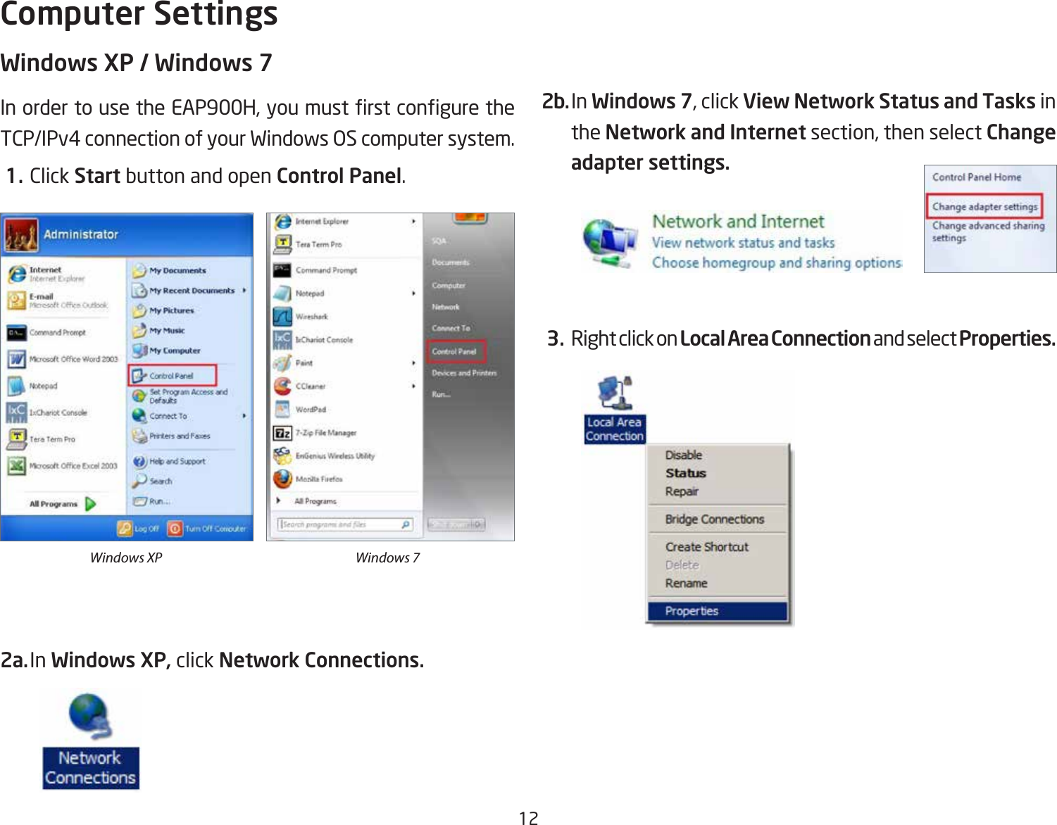 12Windows XP / Windows 7InordertousetheEAP900H,youmustrstconguretheTCP/IPv4 connection of your Windows OS computer system. 1. Click Start button and open Control Panel.2a. In Windows XP, click Network Connections. 2b. In Windows 7, click View Network Status and Tasks in the Network and Internet section, then select Change adapter settings. 3. Right click on Local Area Connection and select Properties.Computer SettingsWindows XP Windows 7