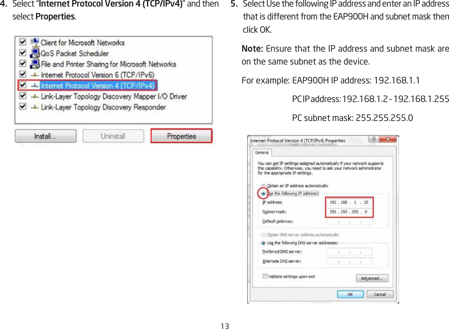 134.  Select “Internet Protocol Version 4 (TCP/IPv4)” and then select Properties.5.  Select Use the following IP address and enter an IP address that is different from the EAP900H and subnet mask then click OK.Note: Ensure that the IP address and subnet mask are on the same subnet as the device.Forexample:EAP900HIPaddress:192.168.1.1 PCIPaddress:192.168.1.2–192.168.1.255  PC subnet mask: 255.255.255.0