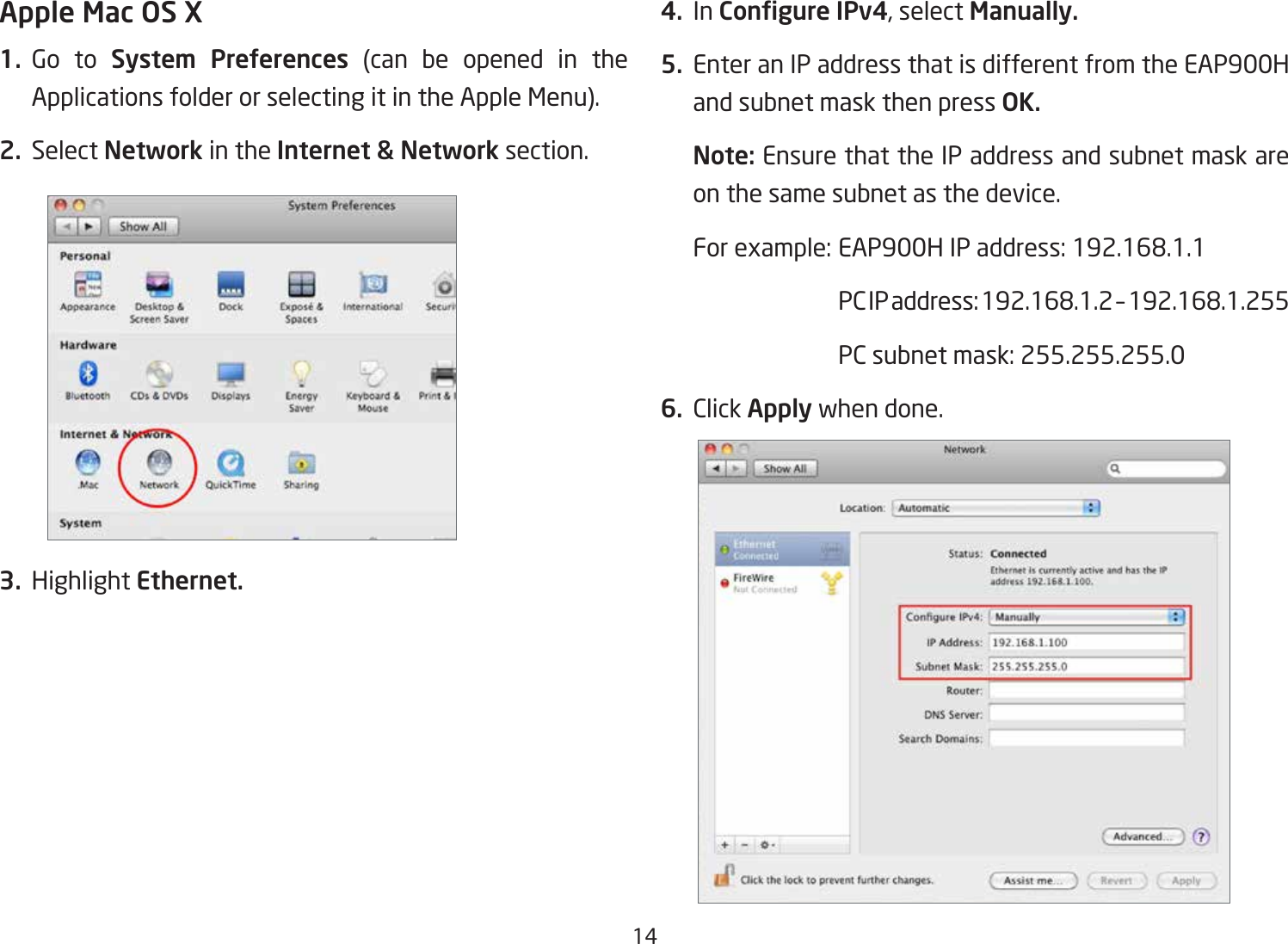 14Apple Mac OS X1. Go  to  System Preferences (can be opened in the Applications folder or selecting it in the Apple Menu).2. Select Network in the Internet &amp; Network section.3. Highlight Ethernet.4. In Congure IPv4, select Manually.5.  Enter an IP address that is different from the EAP900H and subnet mask then press OK.Note: Ensure that the IP address and subnet mask are on the same subnet as the device.Forexample:EAP900HIPaddress:192.168.1.1 PCIPaddress:192.168.1.2–192.168.1.255  PC subnet mask: 255.255.255.06. Click Apply when done.