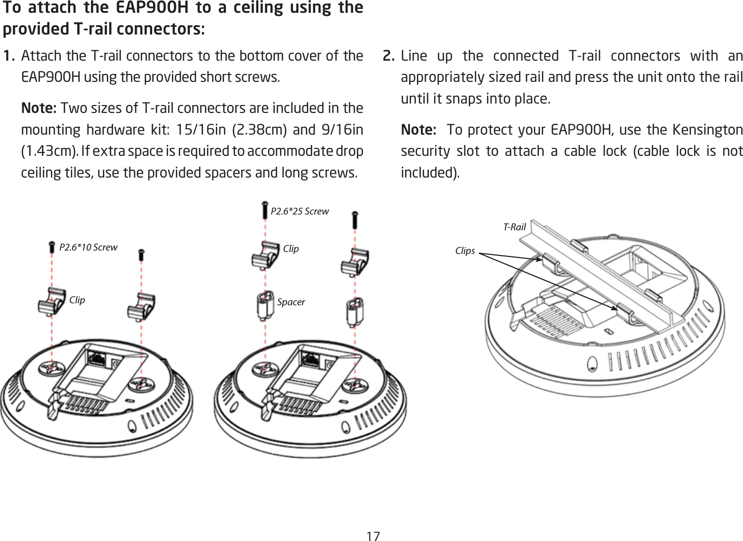 17To attach the EAP900H to a ceiling using the provided T-rail connectors:1. Attach the T-rail connectors to the bottom cover of the EAP900H using the provided short screws.Note: Two sizes of T-rail connectors are included in the mounting hardware kit: 15/16in (2.38cm) and 9/16in(1.43cm). If extra space is required to accommodate drop ceiling tiles, use the provided spacers and long screws.  2. Line up the connected T-rail connectors with an appropriately sized rail and press the unit onto the rail until it snaps into place.Note:  To protect your EAP900H, use the Kensington security slot to attach a cable lock (cable lock is not included).P2.6*10 ScrewClipT-RailClip ClipsSpacerP2.6*25 Screw