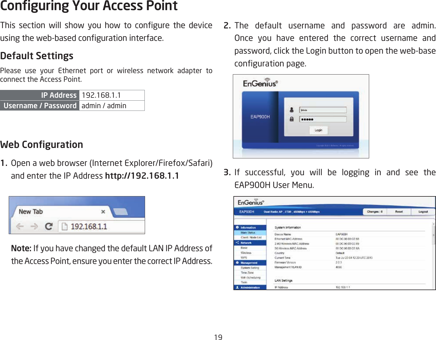 19This section will show you how to congure the deviceusingtheweb-basedcongurationinterface.Default SettingsPlease use your Ethernet port or wireless network adapter to connect the Access Point.IP Address 192.168.1.1Username / Password admin / admin Web Conguration1.  Open a web browser (Internet Explorer/Firefox/Safari) and enter the IP Address http://192.168.1.1Note: If you have changed the default LAN IP Address of the Access Point, ensure you enter the correct IP Address.2. The default username and password are admin. Once you have entered the correct username and password, click the Login button to open the web-base congurationpage.3. If successful, you will be logging in and see the EAP900H User Menu.Conguring Your Access Point