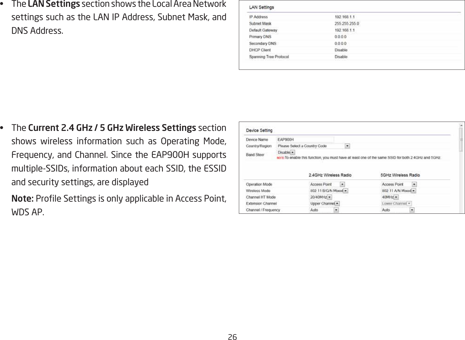 26•   The LAN Settings section shows the Local Area Network settings such as the LAN IP Address, Subnet Mask, and DNS Address.•   The Current 2.4 GHz / 5 GHz Wireless Settings section shows wireless information such as Operating Mode, Frequency, and Channel. Since the EAP900H supports multiple-SSIDs, information about each SSID, the ESSID and security settings, are displayed Note: ProleSettingsisonlyapplicableinAccessPoint,WDS AP.