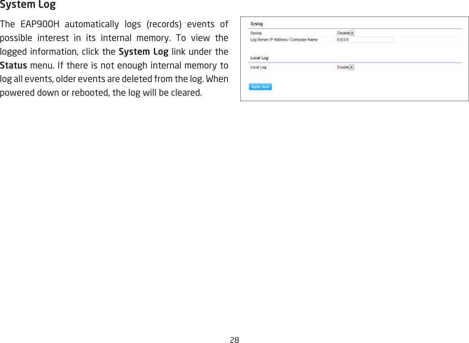 28System LogThe EAP900H automatically logs (records) events of possible interest in its internal memory. To view the logged information, click the System Log link under the Status menu. If there is not enough internal memory to log all events, older events are deleted from the log. When powered down or rebooted, the log will be cleared.