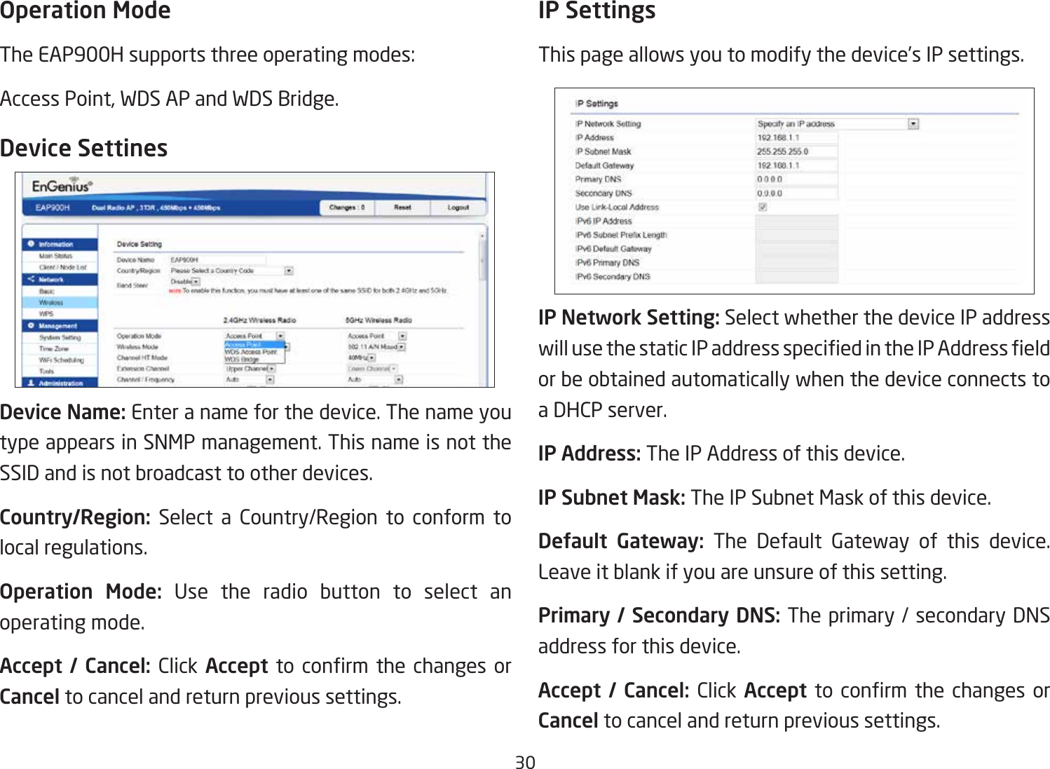 30Operation ModeThe EAP900H supports three operating modes: Access Point, WDS AP and WDS Bridge.Device SettinesDevice Name: Enter a name for the device. The name you type appears in SNMP management. This name is not the SSID and is not broadcast to other devices.Country/Region: Select a Country/Region to conform to local regulations.Operation  Mode: Use the radio button to select an operating mode.Accept /  Cancel: Click Accept to conrm the changes orCancel to cancel and return previous settings.IP SettingsThis page allows you to modify the device’s IP settings.IP Network Setting: Select whether the device IP address willusethestaticIPaddressspeciedintheIPAddresseldor be obtained automatically when the device connects to a DHCP server.IP Address: The IP Address of this device.IP Subnet Mask: The IP Subnet Mask of this device.Default  Gateway: The Default Gateway of this device. Leave it blank if you are unsure of this setting.Primary / Secondary DNS: The primary / secondary DNS address for this device.Accept /  Cancel: Click Accept to conrm the changes orCancel to cancel and return previous settings.