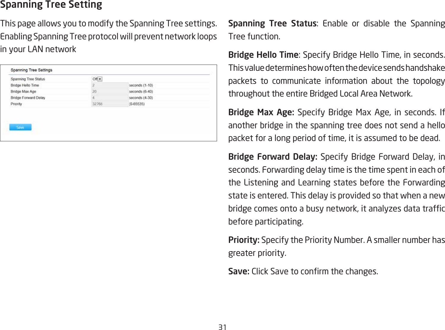 31Spanning Tree SettingThis page allows you to modify the Spanning Tree settings. Enabling Spanning Tree protocol will prevent network loops in your LAN network Spanning Tree Status: Enable or disable the Spanning Tree function.Bridge Hello Time: Specify Bridge Hello Time, in seconds. This value determines how often the device sends handshake packets to communicate information about the topology throughout the entire Bridged Local Area Network.Bridge  Max  Age:  Specify Bridge Max Age, in seconds. If another bridge in the spanning tree does not send a hello packet for a long period of time, it is assumed to be dead.Bridge Forward  Delay: Specify Bridge Forward Delay, in seconds. Forwarding delay time is the time spent in each of the Listening and Learning states before the Forwarding state is entered. This delay is provided so that when a new bridgecomesontoabusynetwork,itanalyzesdatatrafcbefore participating.Priority: Specify the Priority Number. A smaller number has greater priority.Save: ClickSavetoconrmthechanges.