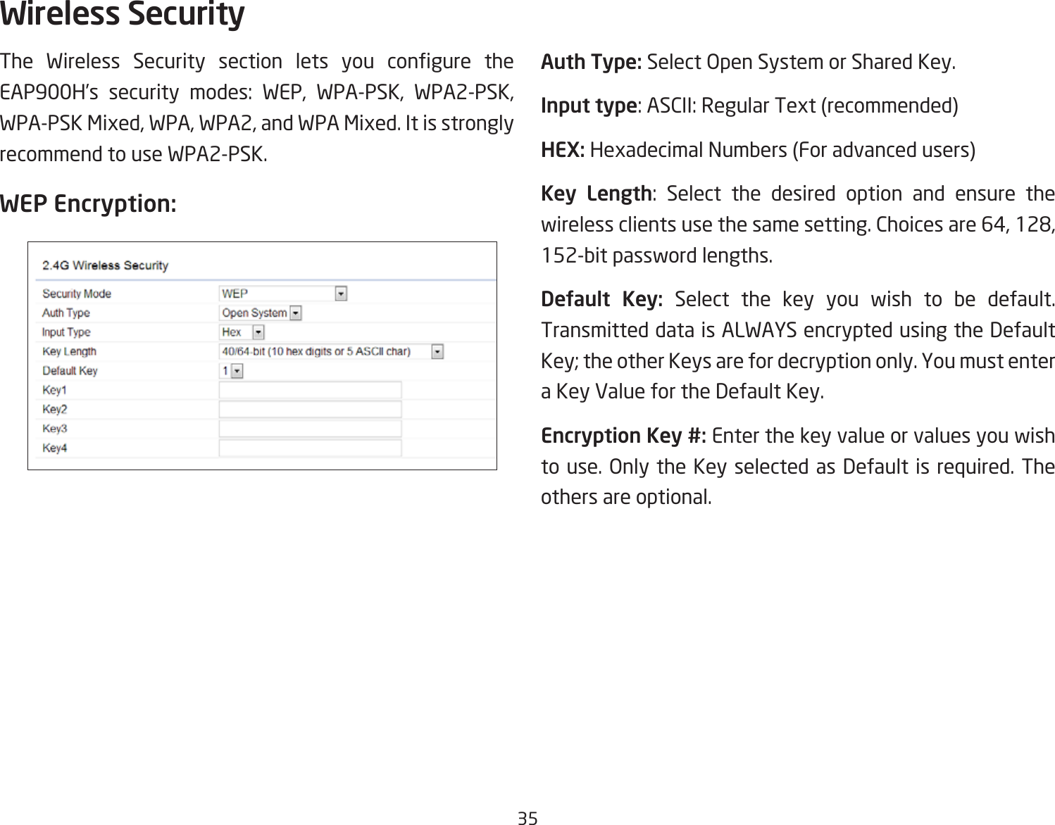 35The Wireless Security section lets you congure theEAP900H’s security modes: WEP, WPA-PSK, WPA2-PSK, WPA-PSK Mixed, WPA, WPA2, and WPA Mixed. It is strongly recommend to use WPA2-PSK.WEP Encryption: Auth Type: Select Open System or Shared Key.Input type: ASCII: Regular Text (recommended)HEX: Hexadecimal Numbers (For advanced users)Key Length: Select the desired option and ensure the wirelessclientsusethesamesetting.Choicesare64,128,152-bit password lengths.Default  Key: Select the key you wish to be default. Transmitted data is ALWAYS encrypted using the Default Key; the other Keys are for decryption only. You must enter a Key Value for the Default Key.Encryption Key #: Enter the key value or values you wish to use. Only the Key selected as Default is required. The others are optional.Wireless Security