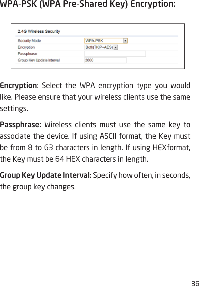 36WPA-PSK (WPA Pre-Shared Key) Encryption:Encryption: Select the WPA encryption type you would like. Please ensure that your wireless clients use the same settings.Passphrase:  Wireless clients must use the same key to associate the device. If using ASCII format, the Key must befrom8to63charactersinlength.IfusingHEXformat,the Key must be 64 HEX characters in length.Group Key Update Interval: Specify how often, in seconds, the group key changes.