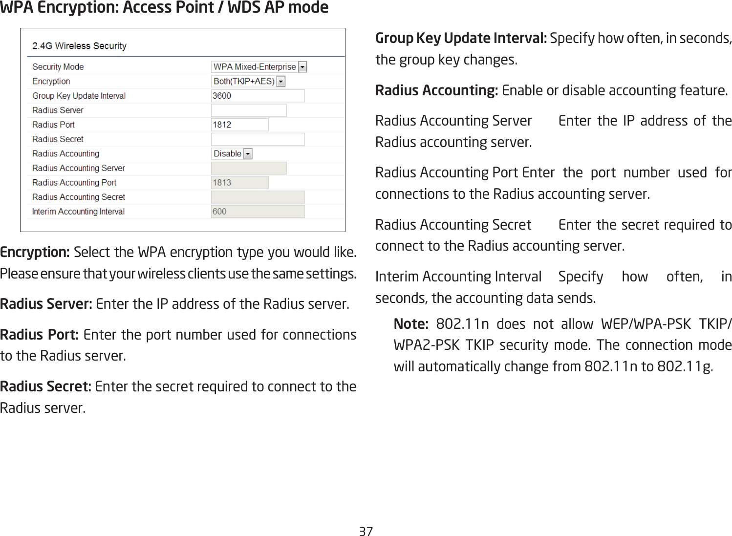 37WPA Encryption: Access Point / WDS AP modeEncryption: Select the WPA encryption type you would like. Please ensure that your wireless clients use the same settings.Radius Server: Enter the IP address of the Radius server.Radius Port: Enter the port number used for connections to the Radius server.Radius Secret: Enter the secret required to connect to the Radius server. Group Key Update Interval: Specify how often, in seconds, the group key changes.Radius Accounting: Enable or disable accounting feature.Radius Accounting Server  Enter the IP address of the Radius accounting server.Radius Accounting Port Enter the port number used for connections to the Radius accounting server.Radius Accounting Secret  Enter the secret required to connect to the Radius accounting server.Interim Accounting Interval Specify how often, in seconds, the accounting data sends.Note:  802.11n does not allow WEP/WPA-PSK TKIP/WPA2-PSK TKIP security mode. The connection mode willautomaticallychangefrom802.11nto802.11g.