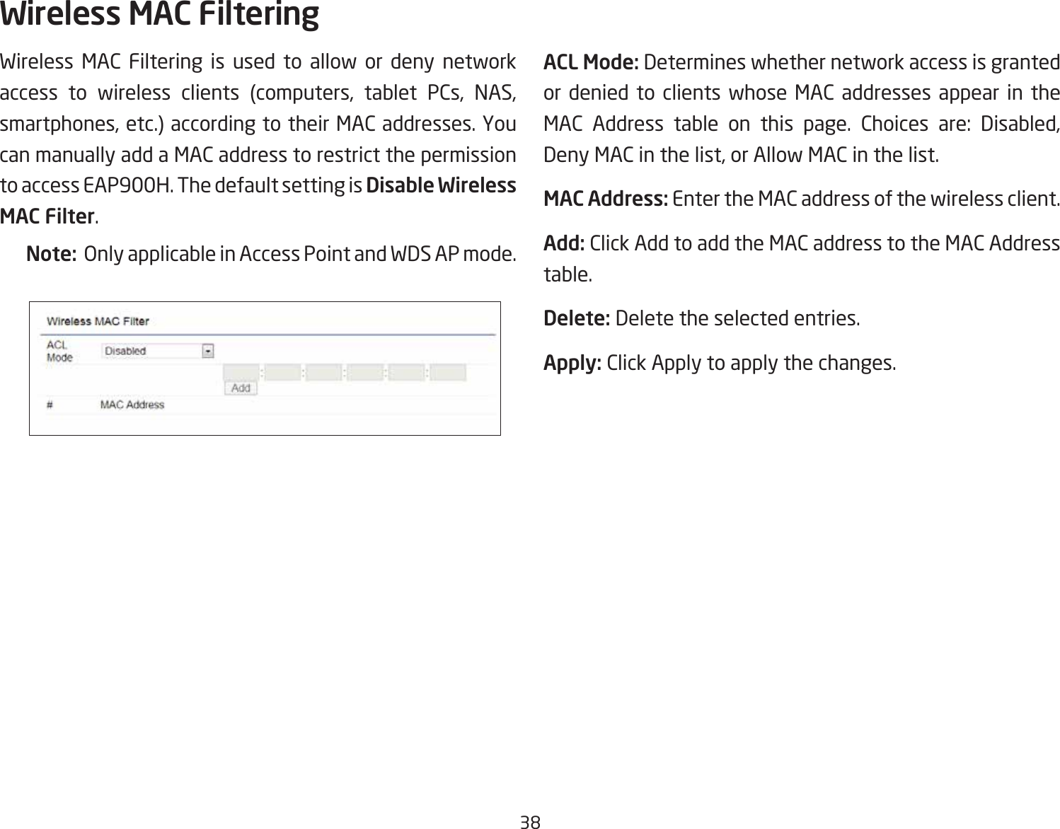 38Wireless MAC Filtering is used to allow or deny network access to wireless clients (computers, tablet PCs, NAS, smartphones, etc.) according to their MAC addresses. You can manually add a MAC address to restrict the permission to access EAP900H. The default setting is Disable Wireless MAC Filter.Note:  Only applicable in Access Point and WDS AP mode.ACL Mode: Determines whether network access is granted or denied to clients whose MAC addresses appear in the MAC Address table on this page. Choices are: Disabled, Deny MAC in the list, or Allow MAC in the list.MAC Address: Enter the MAC address of the wireless client.Add: Click Add to add the MAC address to the MAC Address table.Delete: Delete the selected entries.Apply: Click Apply to apply the changes.Wireless MAC Filtering