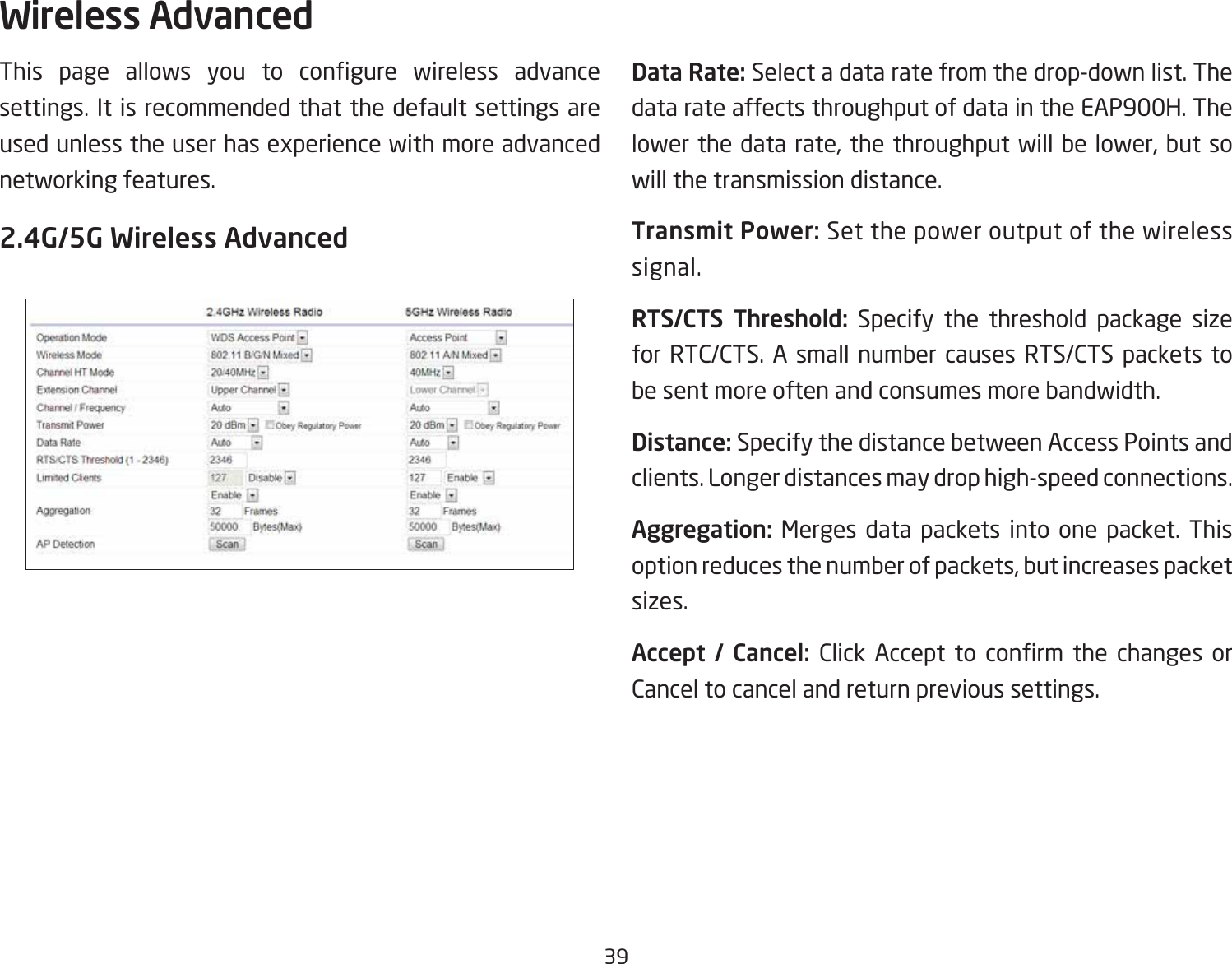 39This page allows you to congure wireless advancesettings. It is recommended that the default settings are used unless the user has experience with more advanced networking features. 2.4G/5G Wireless AdvancedData Rate: Select a data rate from the drop-down list. The data rate affects throughput of data in the EAP900H. The lower the data rate, the throughput will be lower, but so will the transmission distance.Transmit Power: Set the power output of the wireless signal.RTS/CTS  Threshold: Specify the threshold package size for RTC/CTS. A small number causes RTS/CTS packets to be sent more often and consumes more bandwidth.Distance: Specify the distance between Access Points and clients. Longer distances may drop high-speed connections.Aggregation: Merges data packets into one packet. This option reduces the number of packets, but increases packet sizes.Accept  /  Cancel:  Click Accept to conrm the changes orCancel to cancel and return previous settings.Wireless Advanced