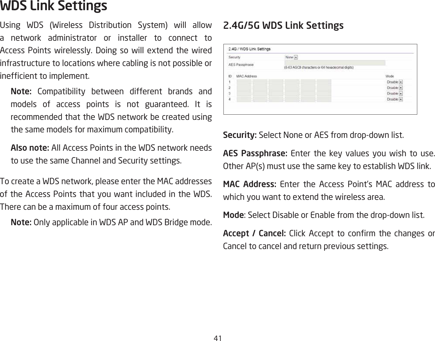 41Using WDS (Wireless Distribution System) will allow a network administrator or installer to connect to Access Points wirelessly. Doing so will extend the wired infrastructure to locations where cabling is not possible or inefcienttoimplement.Note:  Compatibility between different brands and models of access points is not guaranteed. It is recommended that the WDS network be created using the same models for maximum compatibility.Also note: All Access Points in the WDS network needs to use the same Channel and Security settings.To create a WDS network, please enter the MAC addresses of the Access Points that you want included in the WDS. There can be a maximum of four access points.Note: Only applicable in WDS AP and WDS Bridge mode.2.4G/5G WDS Link SettingsSecurity: Select None or AES from drop-down list.AES  Passphrase:  Enter the key values you wish to use.  Other AP(s) must use the same key to establish WDS link.MAC  Address: Enter the Access Point’s MAC address to which you want to extend the wireless area.Mode: Select Disable or Enable from the drop-down list.Accept  /  Cancel: Click Accept to conrm the changes orCancel to cancel and return previous settings.WDS Link Settings