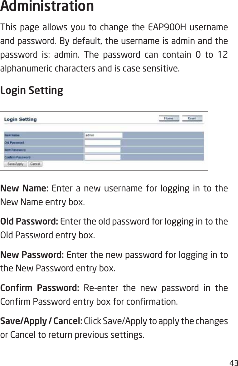 43This page allows you to change the EAP900H username and password. By default, the username is admin and the password is: admin. The password can contain 0 to 12 alphanumeric characters and is case sensitive.Login SettingNew Name: Enter a new username for logging in to the New Name entry box.Old Password: Enter the old password for logging in to the Old Password entry box.New Password: Enter the new password for logging in to the New Password entry box.Conrm  Password: Re-enter the new password in the ConrmPasswordentryboxforconrmation.Save/Apply / Cancel: Click Save/Apply to apply the changes or Cancel to return previous settings.Administration