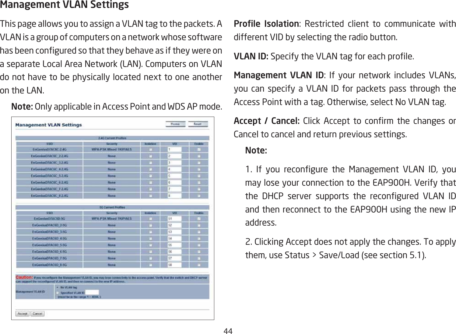 44Management VLAN SettingsThis page allows you to assign a VLAN tag to the packets. A VLAN is a group of computers on a network whose software hasbeenconguredsothattheybehaveasiftheywereona separate Local Area Network (LAN). Computers on VLAN do not have to be physically located next to one another on the LAN.Note: Only applicable in Access Point and WDS AP mode.     Prole  Isolation: Restricted client to communicate with different VID by selecting the radio button.VLAN ID: SpecifytheVLANtagforeachprole.Management VLAN ID: If your network includes VLANs, you can specify a VLAN ID for packets pass through the Access Point with a tag. Otherwise, select No VLAN tag.Accept  /  Cancel: Click Accept to conrm the changes orCancel to cancel and return previous settings.Note: 1. If you recongure the Management VLAN ID, youmay lose your connection to the EAP900H. Verify that the DHCP server supports the recongured VLAN IDand then reconnect to the EAP900H using the new IP address. 2. Clicking Accept does not apply the changes. To apply them, use Status &gt; Save/Load (see section 5.1).