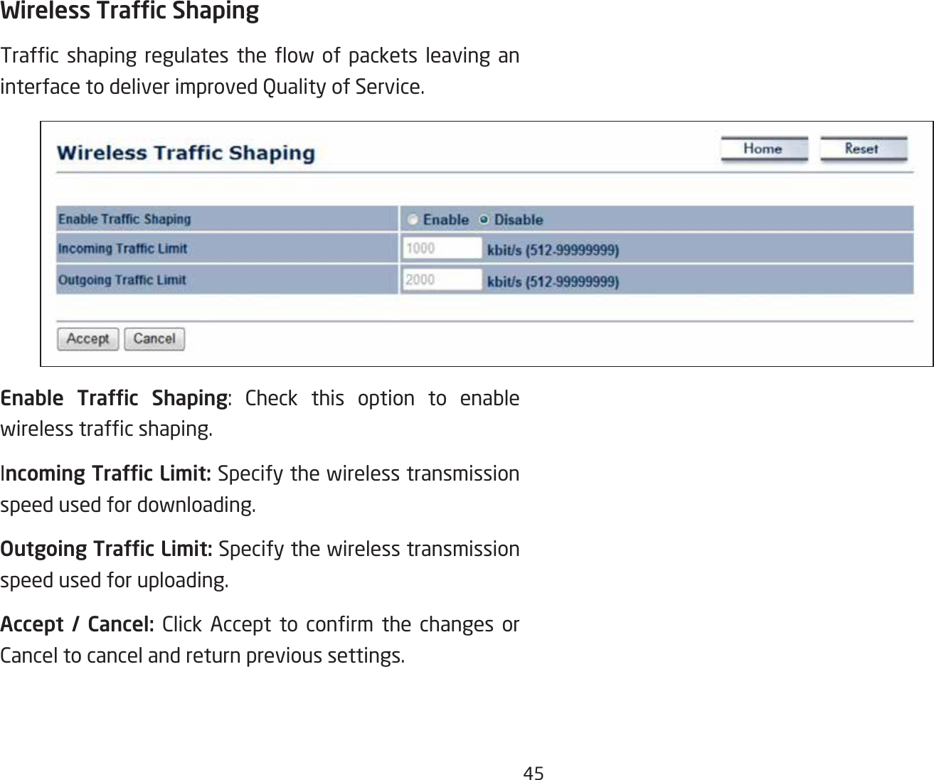 45Wireless Trafc ShapingTrafc shaping regulates the ow of packets leaving aninterface to deliver improved Quality of Service.Enable  Trafc  Shaping: Check this option to enable wirelesstrafcshaping.Incoming Trafc Limit: Specify the wireless transmission speed used for downloading.Outgoing Trafc Limit: Specify the wireless transmission speed used for uploading.Accept  /  Cancel: Click Accept to conrm the changes orCancel to cancel and return previous settings.