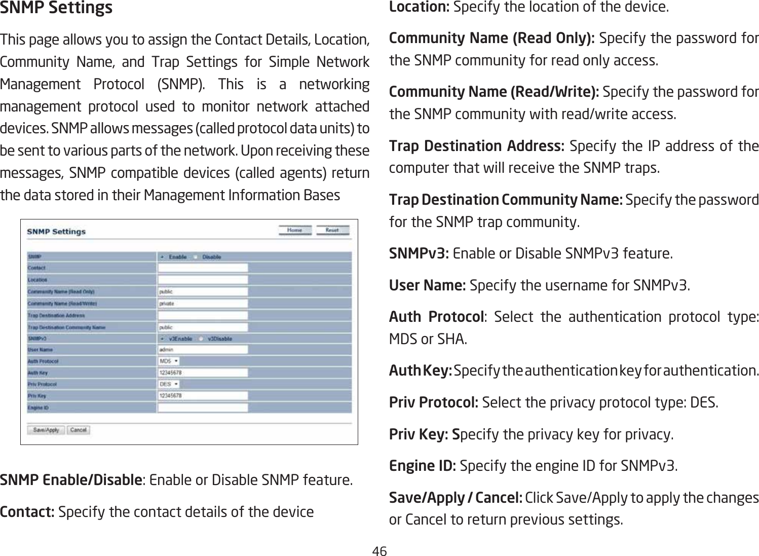 46SNMP SettingsThis page allows you to assign the Contact Details, Location, Community Name, and Trap Settings for Simple Network Management Protocol (SNMP). This is a networking management protocol used to monitor network attached devices. SNMP allows messages (called protocol data units) to be sent to various parts of the network. Upon receiving these messages, SNMP compatible devices (called agents) return the data stored in their Management Information BasesSNMP Enable/Disable: Enable or Disable SNMP feature.Contact: Specify the contact details of the deviceLocation: Specify the location of the device.Community Name (Read Only): Specify the password for the SNMP community for read only access.Community Name (Read/Write): Specify the password for the SNMP community with read/write access.Trap Destination Address: Specify the IP address of the computer that will receive the SNMP traps.Trap Destination Community Name: Specify the password for the SNMP trap community.SNMPv3: Enable or Disable SNMPv3 feature.User Name: Specify the username for SNMPv3.Auth Protocol: Select the authentication protocol type: MDS or SHA.Auth Key: Specify the authentication key for authentication.Priv Protocol: Select the privacy protocol type: DES.Priv Key: Specify the privacy key for privacy.Engine ID: Specify the engine ID for SNMPv3.Save/Apply / Cancel: Click Save/Apply to apply the changes or Cancel to return previous settings.