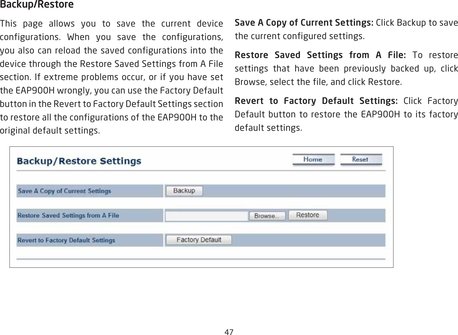 47Backup/RestoreThis page allows you to save the current device configurations. When you save the configurations, you also can reload the saved configurations into the device through the Restore Saved Settings from A File section. If extreme problems occur, or if you have set the EAP900H wrongly, you can use the Factory Default button in the Revert to Factory Default Settings section to restore all the configurations of the EAP900H to the original default settings.Save A Copy of Current Settings: Click Backup to save the current configured settings.Restore  Saved  Settings  from  A  File:  To restore settings that have been previously backed up, click Browse, select the file, and click Restore.Revert  to  Factory  Default  Settings:  Click Factory Default button to restore the EAP900H to its factory default settings.