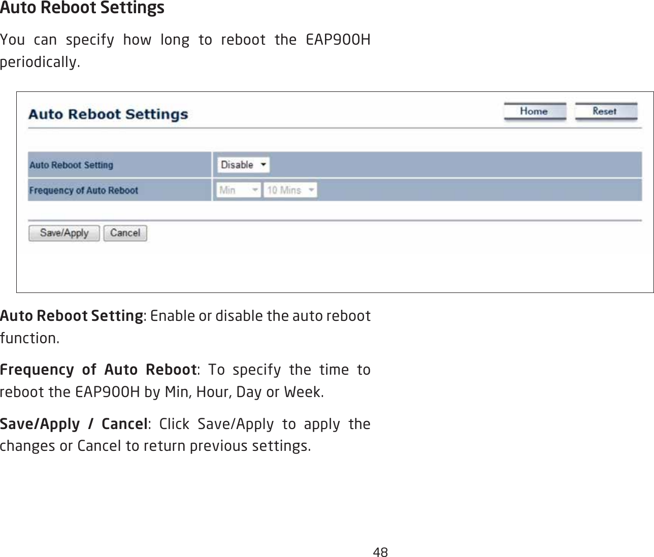 48Auto Reboot SettingsYou can specify how long to reboot the EAP900H periodically.Auto Reboot Setting: Enable or disable the auto reboot function.Frequency of Auto Reboot: To specify the time to reboot the EAP900H by Min, Hour, Day or Week.Save/Apply / Cancel: Click Save/Apply to apply the changes or Cancel to return previous settings.