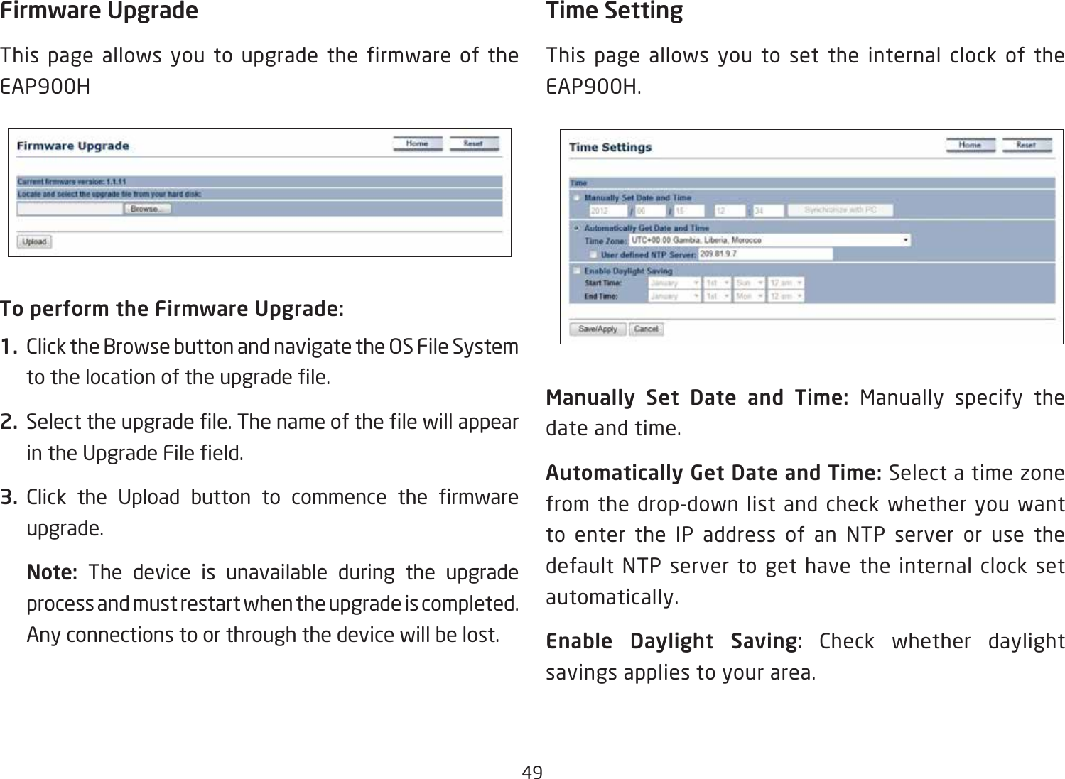 49Firmware UpgradeThis page allows you to upgrade the firmware of the EAP900HTo perform the Firmware Upgrade:1.  Click the Browse button and navigate the OS File System tothelocationoftheupgradele.2.  Selecttheupgradele.ThenameofthelewillappearintheUpgradeFileeld.3.  Click the Upload button to commence the rmwareupgrade.Note:  The device is unavailable during the upgrade process and must restart when the upgrade is completed. Any connections to or through the device will be lost.Time SettingThis page allows you to set the internal clock of the EAP900H.Manually  Set  Date  and  Time:  Manually specify the date and time.Automatically Get Date and Time: Select a time zone from the drop-down list and check whether you want to enter the IP address of an NTP server or use the default NTP server to get have the internal clock set automatically.Enable Daylight Saving: Check whether daylight savings applies to your area.