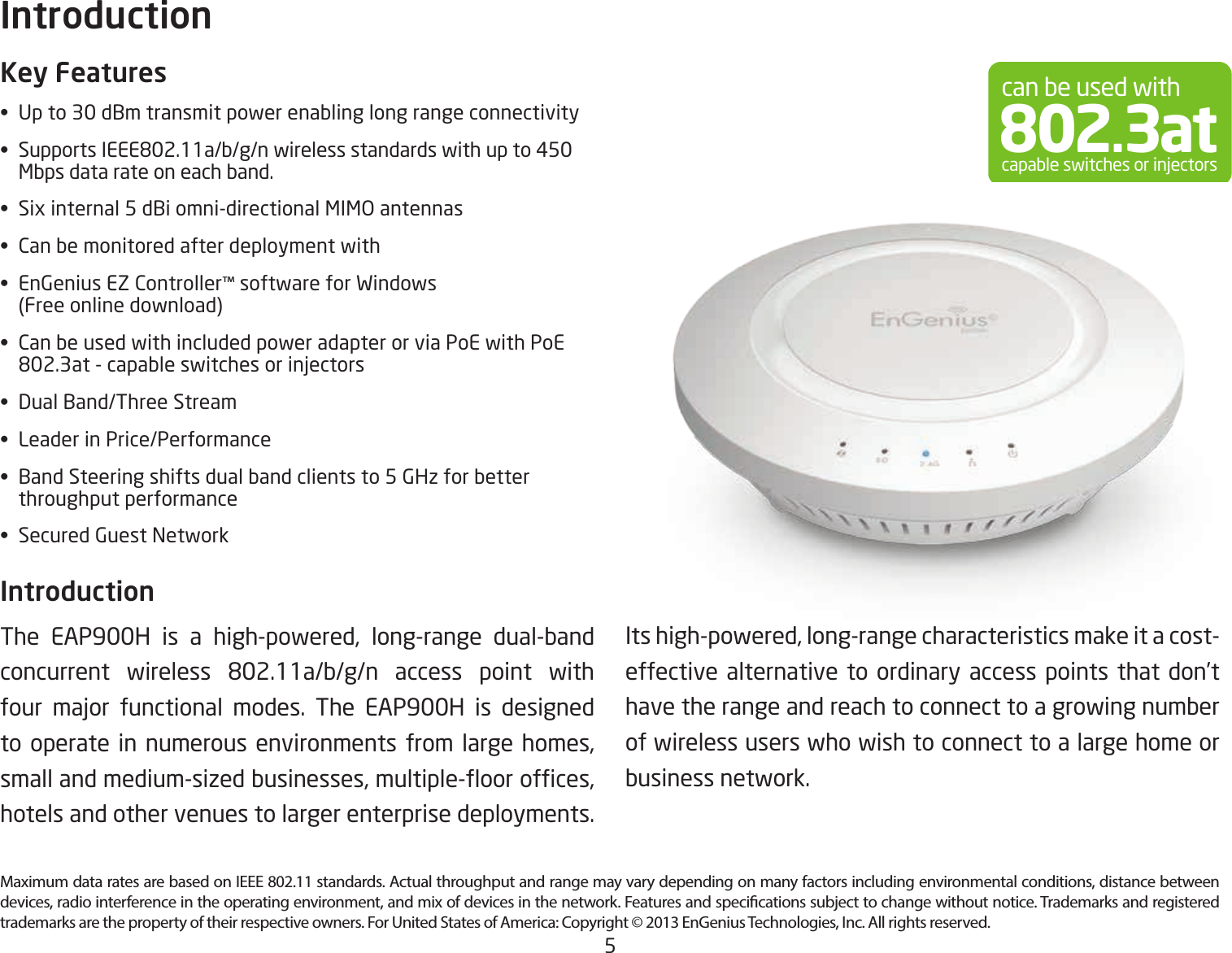 5Maximum data rates are based on IEEE 802.11 standards. Actual throughput and range may vary depending on many factors including environmental conditions, distance between devices, radio interference in the operating environment, and mix of devices in the network. Features and specications subject to change without notice. Trademarks and registered trademarks are the property of their respective owners. For United States of America: Copyright © 2013 EnGenius Technologies, Inc. All rights reserved.Key Features•  Up to 30 dBm transmit power enabling long range connectivity• SupportsIEEE802.11a/b/g/nwirelessstandardswithupto450   Mbps data rate on each band.•  Six internal 5 dBi omni-directional MIMO antennas•  Can be monitored after deployment with•  EnGenius EZ Controller™ software for Windows    (Free online download)•  Can be used with included power adapter or via PoE with PoE   802.3at-capableswitchesorinjectors•  Dual Band/Three Stream•  Leader in Price/Performance•  Band Steering shifts dual band clients to 5 GHz for better    throughput performance•  Secured Guest NetworkIntroduction The EAP900H is a high-powered, long-range dual-band concurrent wireless 802.11a/b/g/n access point withfour major functional modes. The EAP900H is designedto operate in numerous environments from large homes, smallandmedium-sizedbusinesses,multiple-oorofces,hotels and other venues to larger enterprise deployments. Introductioncan be used with802.3atcapable switches or injectorsIts high-powered, long-range characteristics make it a cost-effective alternative to ordinary access points that don’t have the range and reach to connect to a growing number of wireless users who wish to connect to a large home or business network.