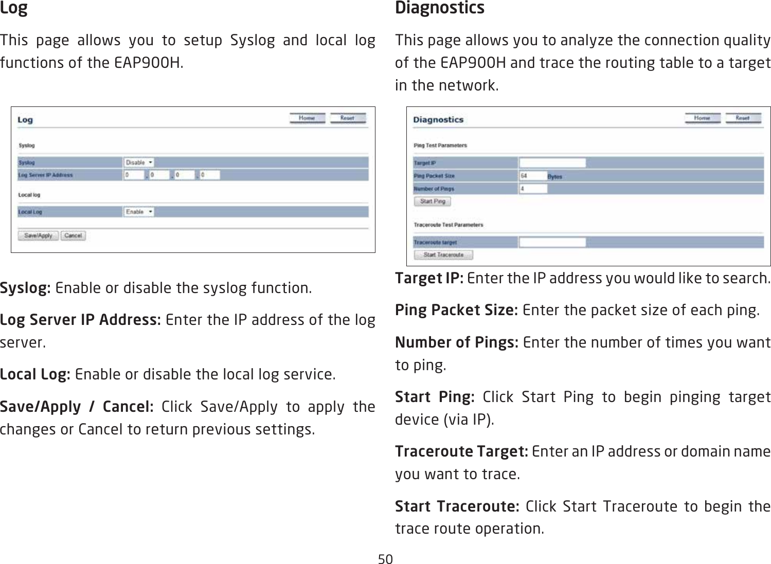 50LogThis page allows you to setup Syslog and local log functions of the EAP900H.Syslog: Enable or disable the syslog function.Log Server IP Address: Enter the IP address of the log server.Local Log: Enable or disable the local log service.Save/Apply  /  Cancel:  Click Save/Apply to apply the changes or Cancel to return previous settings.DiagnosticsThis page allows you to analyze the connection quality of the EAP900H and trace the routing table to a target in the network.Target IP: Enter the IP address you would like to search.Ping Packet Size: Enter the packet size of each ping.Number of Pings: Enter the number of times you want to ping. Start  Ping:  Click Start Ping to begin pinging target device (via IP).Traceroute Target: Enter an IP address or domain name you want to trace.Start  Traceroute: Click Start Traceroute to begin the trace route operation.