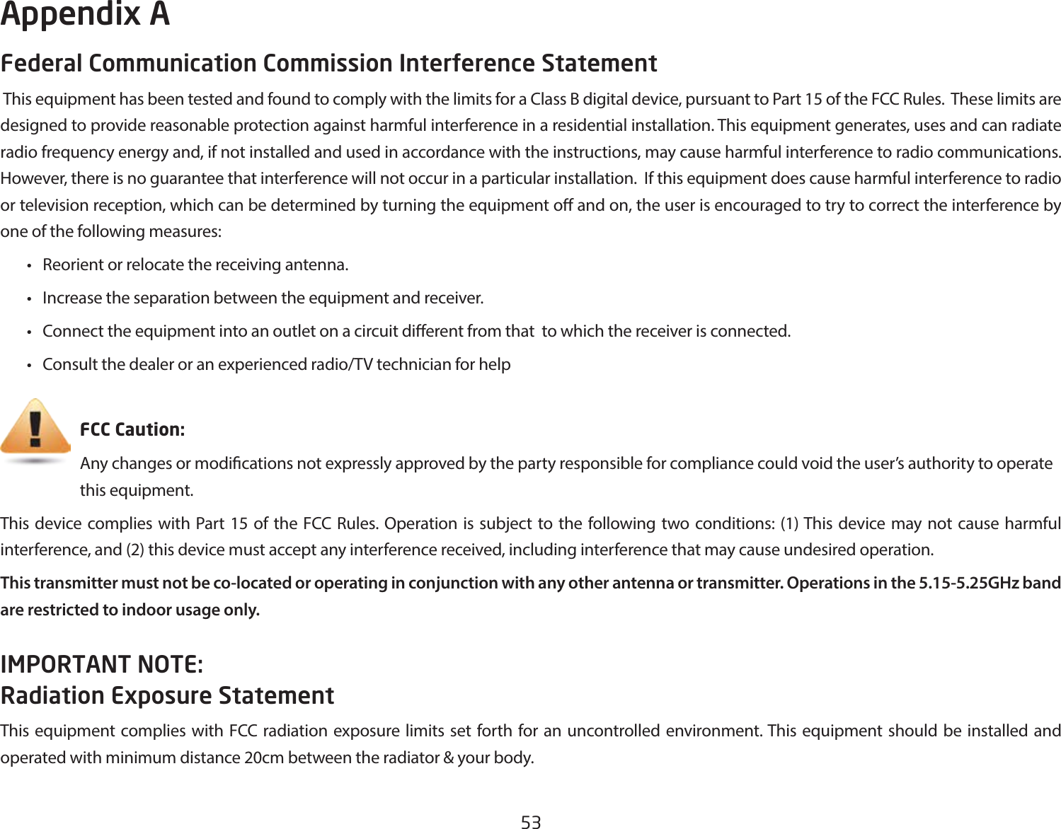 53Federal Communication Commission Interference Statement This equipment has been tested and found to comply with the limits for a Class B digital device, pursuant to Part 15 of the FCC Rules.  These limits are designed to provide reasonable protection against harmful interference in a residential installation. This equipment generates, uses and can radiate radio frequency energy and, if not installed and used in accordance with the instructions, may cause harmful interference to radio communications.  However, there is no guarantee that interference will not occur in a particular installation.  If this equipment does cause harmful interference to radio or television reception, which can be determined by turning the equipment o and on, the user is encouraged to try to correct the interference by one of the following measures:  •  Reorient or relocate the receiving antenna.  •  Increase the separation between the equipment and receiver.  •  Connect the equipment into an outlet on a circuit dierent from that  to which the receiver is connected.  •  Consult the dealer or an experienced radio/TV technician for help     FCC Caution:     Any changes or modications not expressly approved by the party responsible for compliance could void the user’s authority to operate       this equipment.This device complies with Part 15 of the FCC Rules. Operation is subject to the following two conditions: (1) This device may not cause harmful interference, and (2) this device must accept any interference received, including interference that may cause undesired operation.This transmitter must not be co-located or operating in conjunction with any other antenna or transmitter. Operations in the 5.15-5.25GHz band are restricted to indoor usage only.IMPORTANT NOTE: Radiation Exposure StatementThis equipment complies with FCC radiation exposure limits set forth for an uncontrolled environment. This equipment should be installed and operated with minimum distance 20cm between the radiator &amp; your body.Appendix A