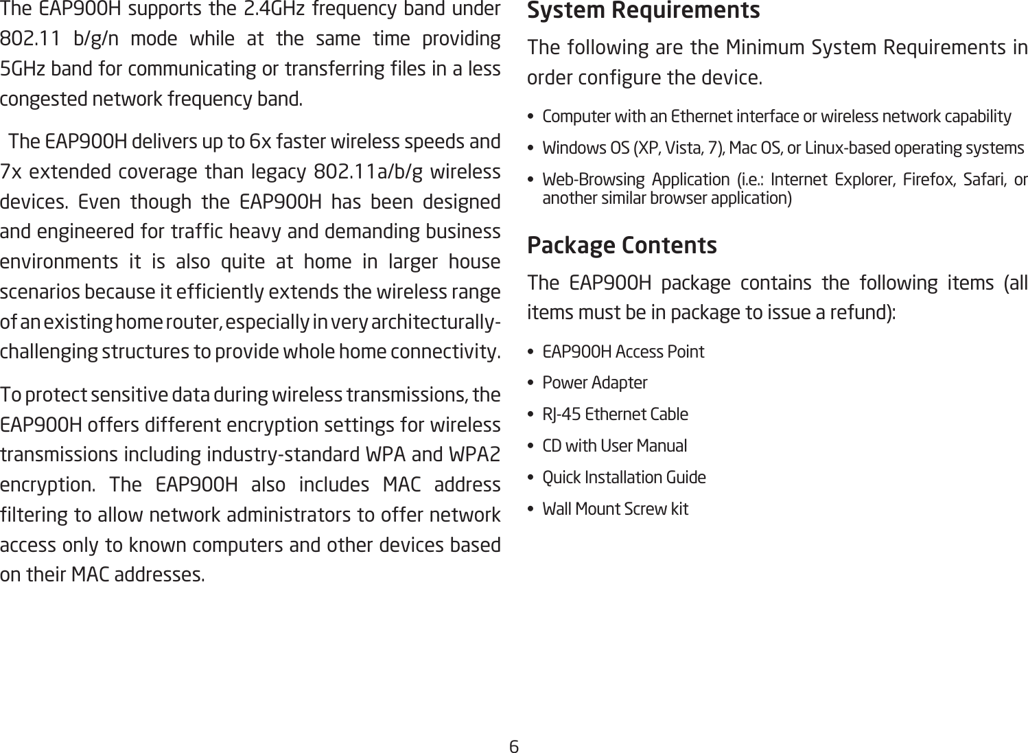 6The EAP900H supports the 2.4GHz frequency band under 802.11 b/g/n mode while at the same time providing5GHzbandforcommunicatingortransferringlesinalesscongested network frequency band.  The EAP900H delivers up to 6x faster wireless speeds and 7xextendedcoveragethanlegacy802.11a/b/gwirelessdevices. Even though the EAP900H has been designed andengineeredfortrafcheavyanddemandingbusinessenvironments it is also quite at home in larger house scenariosbecauseitefcientlyextendsthewirelessrangeof an existing home router, especially in very architecturally-challenging structures to provide whole home connectivity.To protect sensitive data during wireless transmissions, the EAP900H offers different encryption settings for wireless transmissions including industry-standard WPA and WPA2 encryption. The EAP900H also includes MAC address lteringtoallownetworkadministratorstooffernetworkaccess only to known computers and other devices based on their MAC addresses.System RequirementsThe following are the Minimum System Requirements in ordercongurethedevice.•  Computer with an Ethernet interface or wireless network capability•  Windows OS (XP, Vista, 7), Mac OS, or Linux-based operating systems• Web-Browsing Application (i.e.: Internet Explorer, Firefox, Safari, or    another similar browser application)Package ContentsThe EAP900H package contains the following items (all items must be in package to issue a refund):•  EAP900H Access Point•  Power Adapter•  RJ-45 Ethernet Cable•  CD with User Manual•  Quick Installation Guide•  Wall Mount Screw kit 