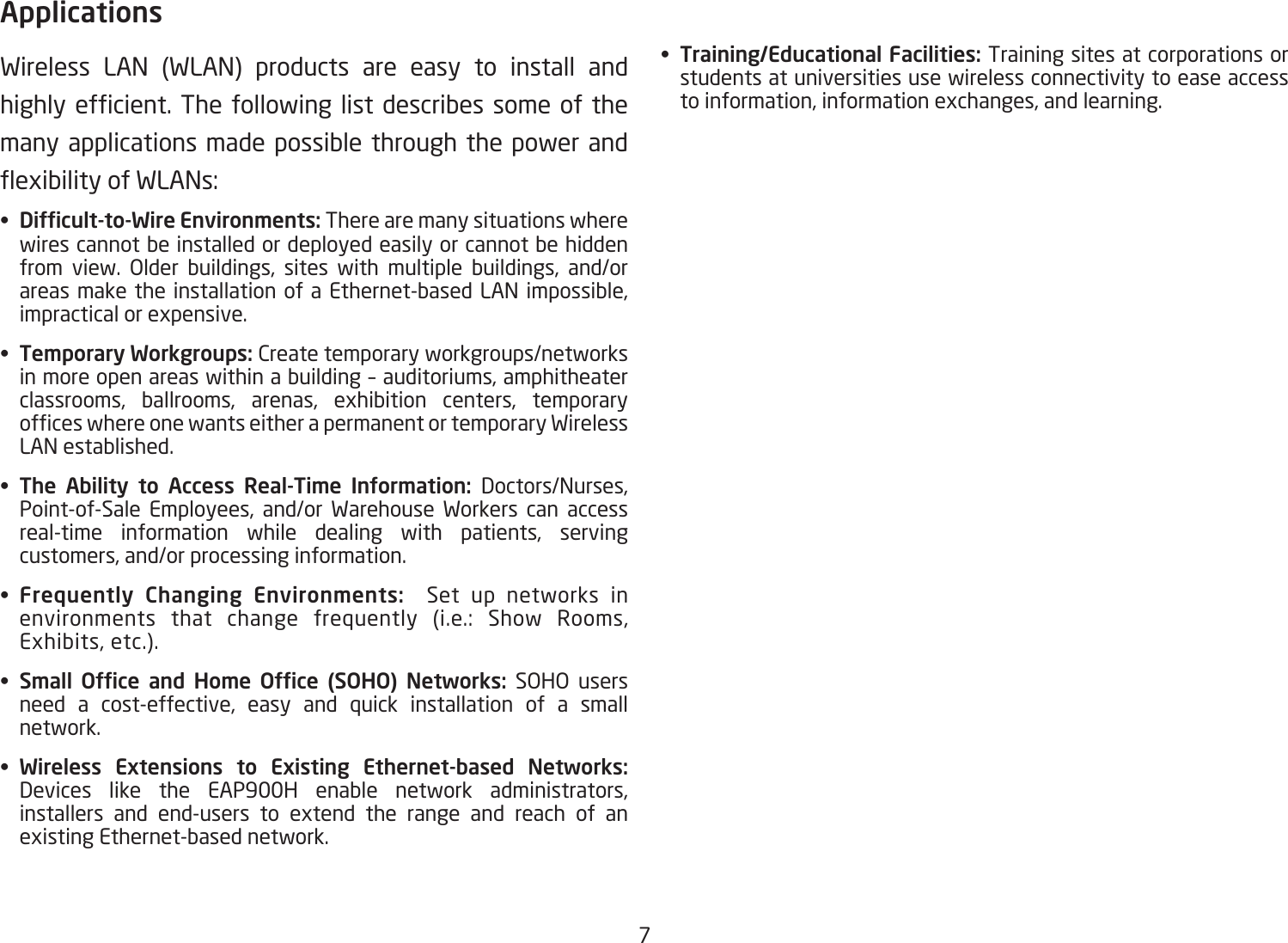 7ApplicationsWireless LAN (WLAN) products are easy to install and highlyefcient. Thefollowing listdescribes someof themany applications made possible through the power and exibilityofWLANs:•  Difcult-to-Wire Environments: There are many situations where wires cannot be installed or deployed easily or cannot be hidden from view. Older buildings, sites with multiple buildings, and/or areas make the installation of a Ethernet-based LAN impossible, impractical or expensive.•  Temporary Workgroups: Create temporary workgroups/networks in more open areas within a building – auditoriums, amphitheater classrooms, ballrooms, arenas, exhibition centers, temporary ofceswhereonewantseitherapermanentortemporaryWirelessLAN established.•  The  Ability  to  Access  Real-Time  Information:  Doctors/Nurses, Point-of-Sale Employees, and/or Warehouse Workers can access real-time information while dealing with patients, serving customers, and/or processing information.•  Frequently  Changing  Environments:    Set up networks in environments that change frequently (i.e.: Show Rooms, Exhibits, etc.).•  Small  Ofce  and  Home  Ofce  (SOHO)  Networks: SOHO users need a cost-effective, easy and quick installation of a small network.•  Wireless  Extensions  to  Existing  Ethernet-based  Networks: Devices like the EAP900H enable network administrators, installers and end-users to extend the range and reach of an existing Ethernet-based network. •  Training/Educational Facilities: Training sites at corporations or students at universities use wireless connectivity to ease access to information, information exchanges, and learning.